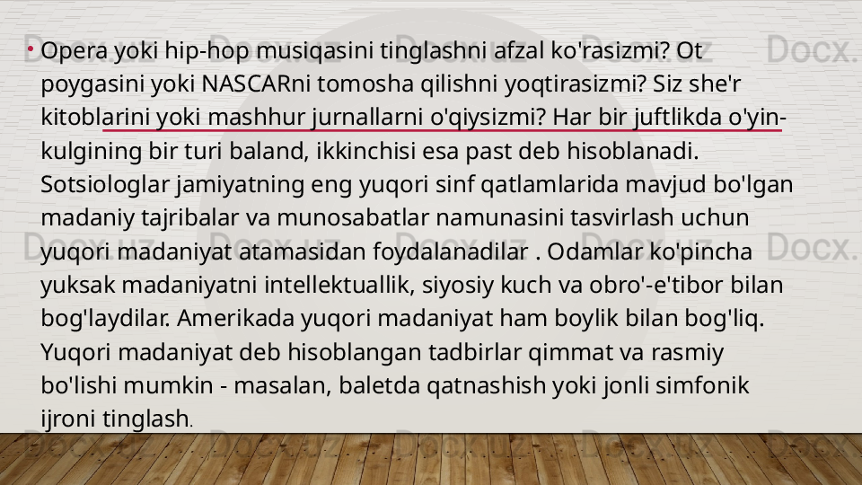 •
Opera yoki hip-hop musiqasini tinglashni afzal ko'rasizmi? Ot 
poygasini yoki NASCARni tomosha qilishni yoqtirasizmi? Siz she'r 
kitoblarini yoki mashhur jurnallarni o'qiysizmi? Har bir juftlikda o'yin-
kulgining bir turi baland, ikkinchisi esa past deb hisoblanadi. 
Sotsiologlar jamiyatning eng yuqori sinf qatlamlarida mavjud bo'lgan 
madaniy tajribalar va munosabatlar namunasini tasvirlash uchun 
yuqori madaniyat atamasidan foydalanadilar . Odamlar ko'pincha 
yuksak madaniyatni intellektuallik, siyosiy kuch va obro'-e'tibor bilan 
bog'laydilar. Amerikada yuqori madaniyat ham boylik bilan bog'liq. 
Yuqori madaniyat deb hisoblangan tadbirlar qimmat va rasmiy 
bo'lishi mumkin - masalan, baletda qatnashish yoki jonli simfonik 
ijroni tinglash .  