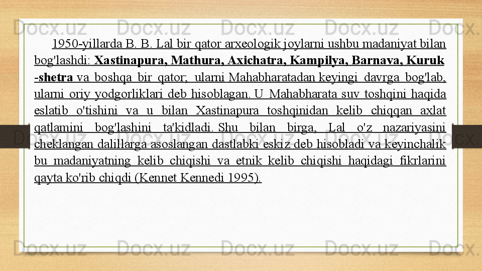 1950-yillarda B. B. Lal bir qator arxeologik joylarni ushbu madaniyat bilan 
bog'lashdi:	
  Xastinapura ,	  Mathura ,	  Axichatra ,	  Kampilya ,	  Barnava ,	  Kuruk
- shetra   va  boshqa  bir  qator;	
    ularni   Mahabharatadan  	keyingi  davrga  bog'lab, 
ularni  oriy  yodgorliklari  deb  hisoblagan.	
 U  Mahabharata  suv  toshqini  haqida 
eslatib  o'tishini  va  u  bilan  Xastinapura  toshqinidan  kelib  chiqqan  axlat 
qatlamini  bog'lashini  ta'kidladi.	
 Shu  bilan  birga,  Lal  o'z  nazariyasini 
cheklangan  dalillarga  asoslangan  dastlabki  eskiz  deb  hisobladi  va  keyinchalik 
bu  madaniyatning  kelib  chiqishi  va  etnik  kelib  chiqishi  haqidagi  fikrlarini 
qayta ko'rib chiqdi (Kennet Kennedi 1995). 