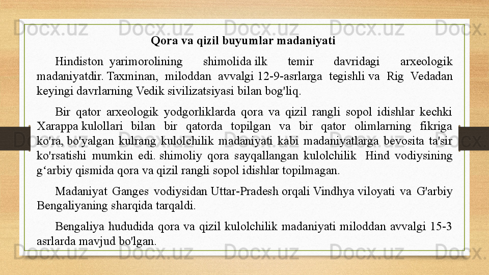 Qora va qizil buyumlar madaniyati 
Hindiston  	
 yarimorolining  shimolida	 ilk  temir  davridagi  arxeologik 
madaniyatdir.	
 Taxminan,  miloddan  avvalgi	 12-9-asrlarga  tegishli	 va  Rig  Vedadan 
keyingi davrlarning	
 Vedik sivilizatsiyasi	 bilan bog'liq.
Bir  qator  arxeologik  yodgorliklarda  qora  va  qizil  rangli  sopol  idishlar  kechki 
Xarappa	
 kulollari  bilan  bir  qatorda  topilgan  va  bir  qator  olimlarning  fikriga 
ko'ra,	
 bo'yalgan  kulrang  kulolchilik  madaniyati  kabi  madaniyatlarga  bevosita  ta'sir 
ko'rsatishi  mumkin  edi.	
 shimoliy  qora  sayqallangan  kulolchilik	   Hind  vodiysining 
g arbiy qismida qora va qizil rangli sopol idishlar topilmagan.	
  	ʻ
Madaniyat  Ganges  vodiysidan	
  Uttar-Pradesh  orqali   Vindhya  	viloyati  va  G'arbiy 
Bengaliyaning	
 sharqida tarqaldi.
Bengaliya  hududida  qora  va  qizil  kulolchilik  madaniyati  miloddan  avvalgi  15-3 
asrlarda mavjud bo'lgan.	
  