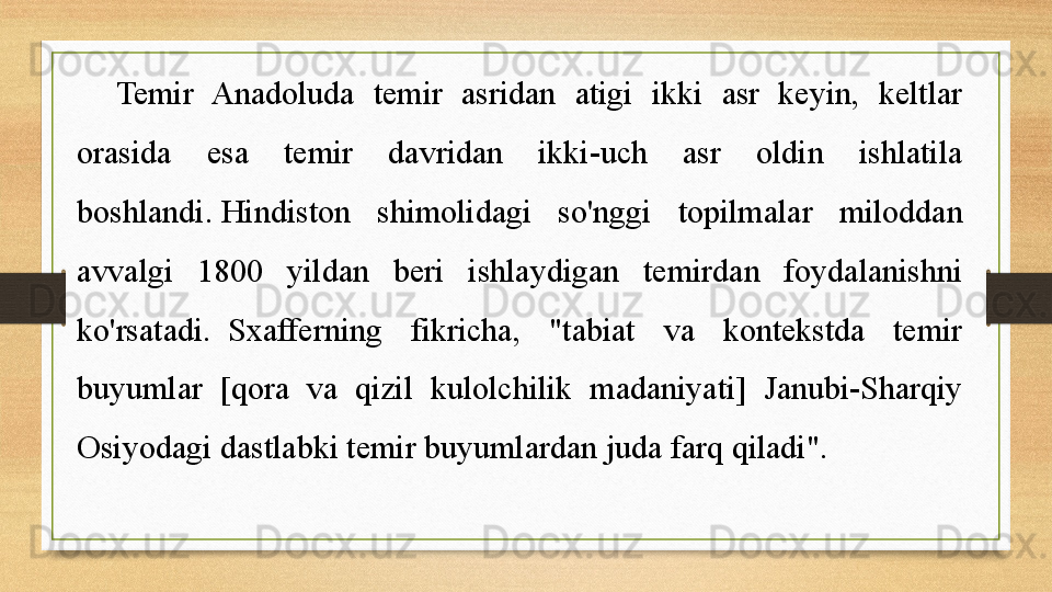 Temir  Anadoluda  temir  asridan  atigi  ikki  asr  keyin,  keltlar 
orasida  esa  temir  davridan  ikki-uch  asr  oldin  ishlatila 
boshlandi. Hindiston  shimolidagi  so'nggi  topilmalar  miloddan 
avvalgi  1800  yildan  beri  ishlaydigan  temirdan  foydalanishni 
ko'rsatadi.
  Sxafferning  fikricha,  "tabiat  va  kontekstda  temir 
buyumlar  [qora  va  qizil  kulolchilik  madaniyati]  Janubi-Sharqiy 
Osiyodagi dastlabki temir buyumlardan juda farq qiladi".	
  