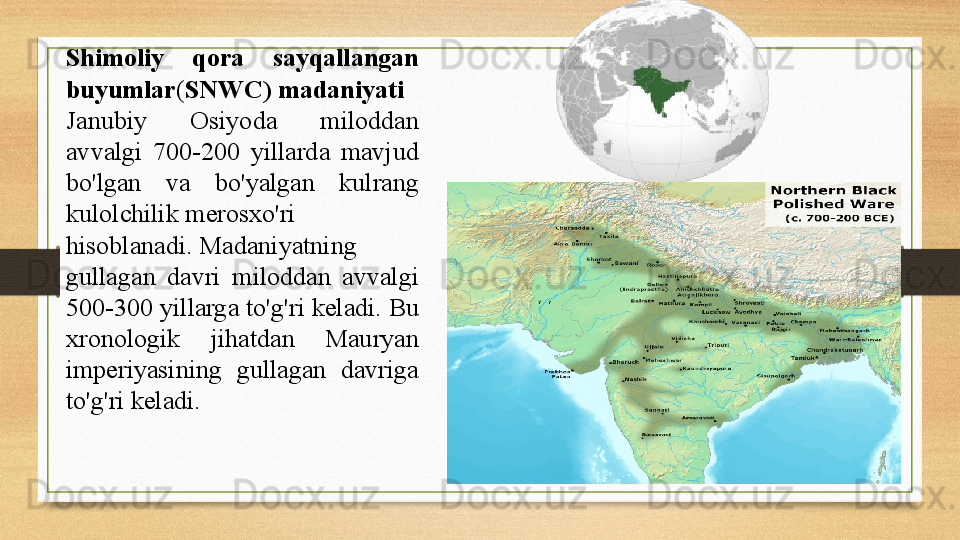 Shimoliy  qora  sayqallangan 
buyumlar ( SNWC) madaniyati  
Janubiy  Osiyoda  miloddan 
avvalgi  700-200  yillarda  mavjud 
bo'lgan  va  bo'yalgan  kulrang 
kulolchilik	
 merosxo'ri 
hisoblanadi.
  Madaniyatning 
gullagan  davri  miloddan  avvalgi 
500-300 yillarga to'g'ri keladi.	
  Bu 
xronologik  jihatdan  Mauryan 
imperiyasining  gullagan  davriga 
to'g'ri keladi. 