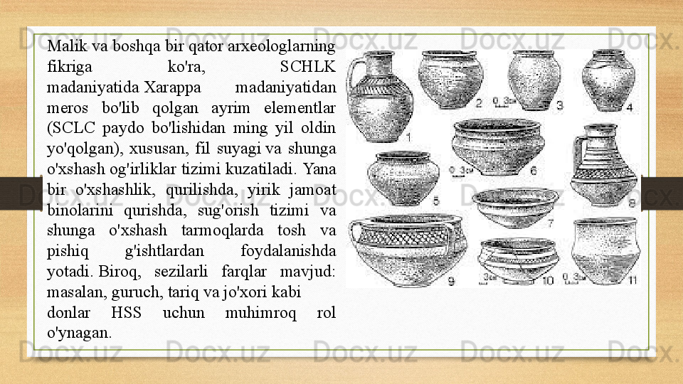 Malik va boshqa bir qator arxeologlarning 
fikriga  ko'ra,  SCHLK 
madaniyatida Xarappa  madaniyatidan 
meros  bo'lib  qolgan  ayrim  elementlar 
(SCLC  paydo  bo'lishidan  ming  yil  oldin 
yo'qolgan),  xususan,  fil  suyagi	
 va  shunga 
o'xshash og'irliklar tizimi kuzatiladi.	
  Yana 
bir  o'xshashlik,  qurilishda,  yirik  jamoat 
binolarini  qurishda,  sug'orish  tizimi  va 
shunga  o'xshash  tarmoqlarda  tosh  va 
pishiq  g'ishtlardan  foydalanishda 
yotadi.	
 Biroq,  sezilarli  farqlar  mavjud: 
masalan,	
  guruch ,	  tariq  	va	  jo'xori  	kabi 
donlar  HSS  uchun  muhimroq  rol 
o'ynagan. 