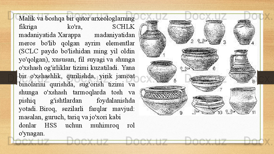 Malik va boshqa bir qator arxeologlarning 
fikriga  ko'ra,  SCHLK 
madaniyatida Xarappa  madaniyatidan 
meros  bo'lib  qolgan  ayrim  elementlar 
(SCLC  paydo  bo'lishidan  ming  yil  oldin 
yo'qolgan),  xususan,  fil  suyagi	
 va  shunga 
o'xshash og'irliklar tizimi kuzatiladi.	
  Yana 
bir  o'xshashlik,  qurilishda,  yirik  jamoat 
binolarini  qurishda,  sug'orish  tizimi  va 
shunga  o'xshash  tarmoqlarda  tosh  va 
pishiq  g'ishtlardan  foydalanishda 
yotadi.	
 Biroq,  sezilarli  farqlar  mavjud: 
masalan,	
  guruch ,	  tariq  	va	  jo'xori  	kabi 
donlar  HSS  uchun  muhimroq  rol 
o'ynagan.