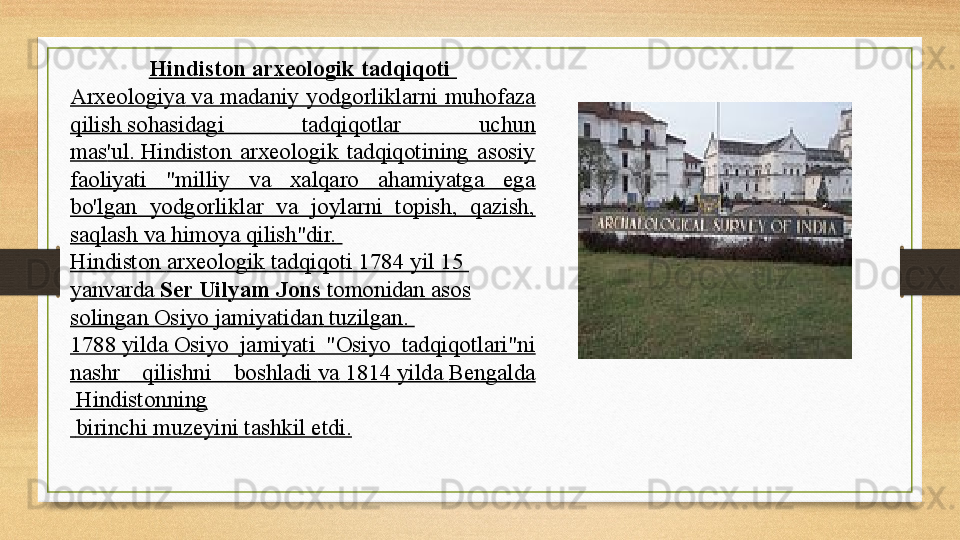 Hindiston arxeologik tadqiqoti 
Arxeologiya  	
va  madaniy  yodgorliklarni  muhofaza 
qilish	
 sohasidagi  tadqiqotlar  uchun 
mas ' ul .  	
Hindiston  arxeologik  tadqiqotining  asosiy 
faoliyati  "milliy  va  xalqaro  ahamiyatga  ega 
bo'lgan  yodgorliklar  va  joylarni  topish,  qazish, 
saqlash va himoya qilish"dir.  
Hindiston   arxeologik   tadqiqoti  1784  yil   15 
yanvarda   Ser  Uilyam   Jons   tomonidan  	
asos 
solingan   Osiyo   jamiyatidan  	
tuzilgan.	 
1788  	
yilda	 Osiyo  jamiyati  "Osiyo  tadqiqotlari"ni 
nashr  qilishni  boshladi	
  va   1814	 yilda	  Bengalda
 	
Hindistonni n g
  birinchi	
  muzeyini  	tashkil etdi. 