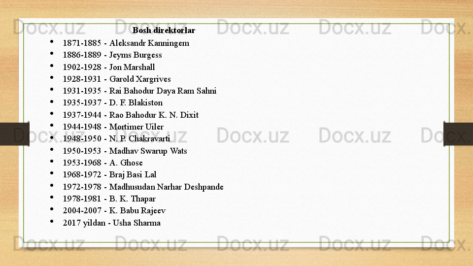 Bosh direktorlar 

1871-1885 -	
  Aleksandr   Kanningem

1886-1889 -
  Jeyms   Burgess

1902-1928 -
  Jon   Marshall

1928-1931 -
  Garold   Xargrives

1931-1935 -  Rai  Bahodur   Daya  Ram  Sahni

1935-1937 -
  D. F.  Blakiston

1937-1944 -
  Rao   Bahodur  K. N.  Dixit

1944-1948 -
  Mortimer   Uiler

1948-1950 -
  N. P.  Chakravarti

1950-1953 -
  Madhav   Swarup   Wats

1953-1968 -
  A.  Ghose

1968-1972 -
  Braj   Basi   Lal

1972-1978 -
  Madhusudan   Narhar   Deshpande

1978-1981 -
  B. K.  Thapar

2004-2007 -
  K.  Babu   Rajeev

2017 yildan -
  Usha   Sharma 