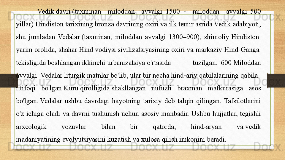 Vedik davri	 (taxminan  miloddan  avvalgi	  1500	  -  miloddan  avvalgi	  500 
yillar)	
  Hindiston   tarixining  	bronza	  davrining  	oxiri	 va ilk	  temir   asrida  	Vedik adabiyoti, 
shu  jumladan  Vedalar	
  ( taxminan,  miloddan  avvalgi  1300–900),  shimoliy	  Hindiston  
yarim   orolida , shahar	
  Hind   vodiysi   sivilizatsiyasining  	oxiri va markaziy	  Hind-Ganga  
tekisligida  	
boshlangan	  ikkinchi   urbanizatsiya  	o'rtasida  tuzilgan.	  600	 Miloddan 
avvalgi.	
  Vedalar   liturgik   matnlar   bo'lib ,  ular   bir   necha   hind-ariy   qabilalarining  	qabila 
ittifoqi  bo'lgan	
  Kuru   qirolligida  	shakllangan  nufuzli  braxman  mafkurasiga  asos 
bo'lgan.	
 Vedalar  ushbu  davrdagi  hayotning  tarixiy  deb  talqin  qilingan.  Tafsilotlarini 
o'z  ichiga  oladi  va  davrni  tushunish  uchun  asosiy  manbadir.	
 Ushbu  hujjatlar,  tegishli 
arxeologik  yozuvlar  bilan  bir  qatorda,  hind-aryan  va	
 vedik 
madaniyatining	
 evolyutsiyasini kuzatish va xulosa qilish imkonini beradi.  