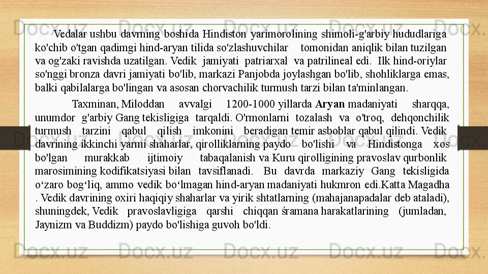 Vedalar ushbu  davrning  boshida  Hindiston  yarimorolining  shimoli-g'arbiy  hududlariga	 
ko'chib   o'tgan   qadimgi   hind-aryan  	
tilida	 so'zlashuvchilar  tomonidan	  aniqlik   bilan   tuzilgan  
va   og'zaki   ravishda   uzatilgan .	
  Vedik  jamiyati  patriarxal  va	  patrilineal  	edi.  Ilk	  hind-oriylar  
so'nggi   bronza   davri  	
jamiyati bo'lib,	 markazi Panjobda joylashgan	  bo'lib , shohliklarga emas, 
balki qabilalarga bo'lingan va asosan	
  chorvachilik  	turmush tarzi bilan ta'minlangan.
Taxminan,	
 Miloddan  avvalgi  1200-1000	 yillarda	  Aryan  	madaniyati  sharqqa, 
unumdor  g'arbiy	
  Gang  	tekisligiga  tarqaldi.	 O'rmonlarni  tozalash  va  o'troq,  dehqonchilik 
turmush  tarzini  qabul  qilish  imkonini  beradigan	
  temir   asboblar   qabul   qilindi .	  Vedik  
davrining   ikkinchi   yarmi   shaharlar ,  qirolliklarning  	
paydo  bo'lishi  va  Hindistonga  xos 
bo'lgan  murakkab  ijtimoiy  tabaqalanish	
 va	  Kuru   qirolligining   pravoslav   qurbonlik  
marosimining  	
kodifikatsiyasi	 bilan  tavsiflanadi.	   Bu  davrda  markaziy  Gang  tekisligida 
o zaro  bog liq,  ammo  vedik  bo lmagan	
 	ʻ ʻ ʻ hind- aryan  	madaniyati  hukmron  edi. Katta   Magadha
.	
 Vedik davrining oxiri haqiqiy shaharlar va yirik shtatlarning ( mahajanapadalar  	deb ataladi), 
shuningdek,	
 Vedik  pravoslavligiga  qarshi  chiqqan	  śramana  	harakatlarining  (jumladan,	 
Jaynizm  	
va	  Buddizm )  paydo   bo'lishiga   guvoh   bo'ldi .	  