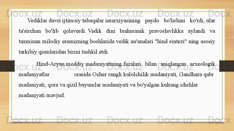 Vediklar   davri   ijtimoiy   tabaqalar  ierarxiyasining  paydo  bo'lishini  ko'rdi,	 ular 
ta'sirchan  bo'lib  qolaverdi.	
 Vedik  dini  brahmanik  pravoslavlikka  aylandi  va 
taxminan milodiy eramizning boshlarida	
 vedik an'analari   "hind sintezi" ning asosiy 
tarkibiy qismlaridan birini tashkil etdi.	
 
Hind-Aryan	
  moddiy   madaniyatining  	fazalari  bilan  aniqlangan  arxeologik 
madaniyatlar  orasida	
  Ocher   rangli   kulolchilik   madaniyati ,	  Gandhara   qabr  
madaniyati ,	
  qora   va   qizil   buyumlar   madaniyati  	va	  bo'yalgan   kulrang   idishlar  
madaniyati  	
mavjud. 