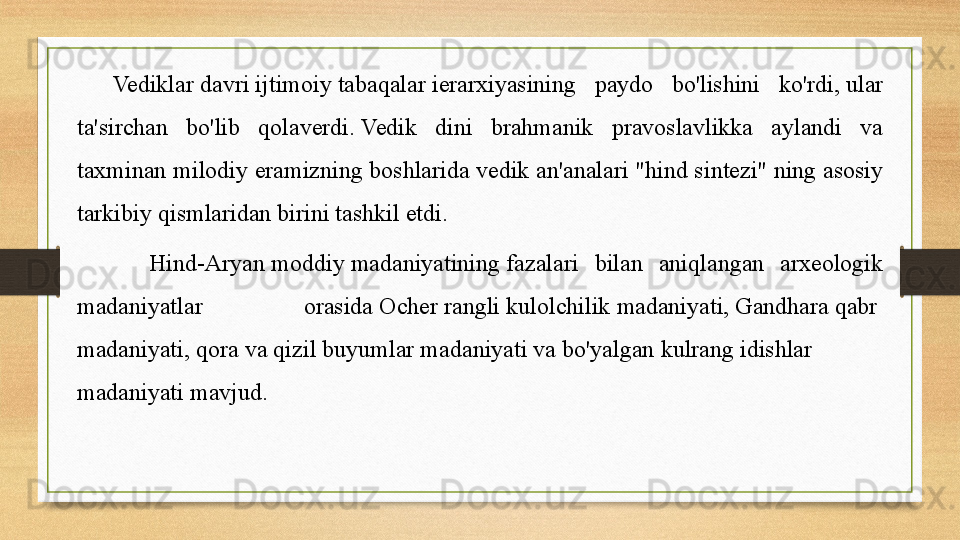 Vediklar   davri   ijtimoiy   tabaqalar  ierarxiyasining  paydo  bo'lishini  ko'rdi,	 ular 
ta'sirchan  bo'lib  qolaverdi.	
 Vedik  dini  brahmanik  pravoslavlikka  aylandi  va 
taxminan milodiy eramizning boshlarida	
 vedik an'analari   "hind sintezi" ning asosiy 
tarkibiy qismlaridan birini tashkil etdi.	
 
Hind-Aryan	
  moddiy   madaniyatining  	fazalari  bilan  aniqlangan  arxeologik 
madaniyatlar  orasida	
  Ocher   rangli   kulolchilik   madaniyati ,	  Gandhara   qabr  
madaniyati ,	
  qora   va   qizil   buyumlar   madaniyati  	va	  bo'yalgan   kulrang   idishlar  
madaniyati  	
mavjud.