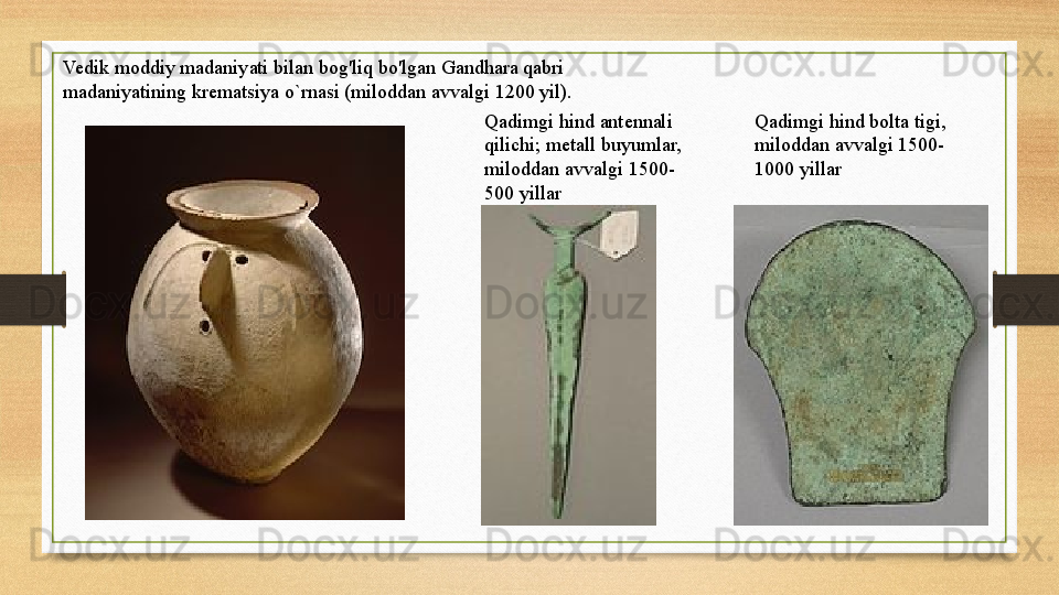 Vedik   moddiy   madaniyati   bilan   bog'liq   bo'lgan   Gandhara   qabri  
madaniyatining  krematsiya  o` rnasi	 (miloddan avvalgi 1200 yil).
Qadimgi hind antennali 
qilichi;	
 metall buyumlar, 
miloddan avvalgi 1500-
500 yillar Qadimgi hind bolta tigi, 
miloddan avvalgi 1500-
1000 yillar 