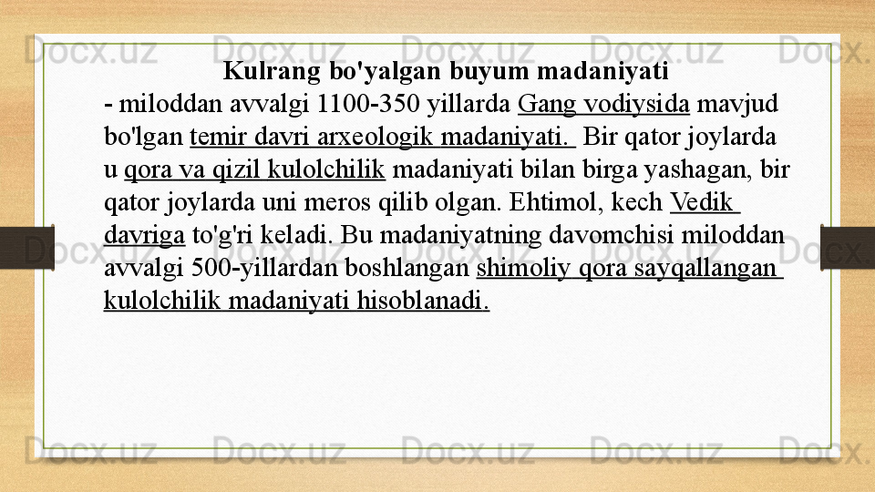 Kulrang bo'yalgan buyum madaniyati   
-	
 miloddan avvalgi 1100-350 yillarda	  Gang   vodiysida  	mavjud 
bo'lgan	
  temir   davri   arxeologik   madaniyati .	    Bir qator joylarda 
u	
  qora   va   qizil   kulolchilik  	madaniyati bilan birga yashagan, bir 
qator joylarda uni meros qilib olgan.	
 Ehtimol, kech	  Vedik  
davriga  	
to'g'ri keladi.	 Bu madaniyatning davomchisi	 miloddan 
avvalgi 500-yillardan boshlangan	
  shimoliy   qora   sayqallangan  
kulolchilik   madaniyati   hisoblanadi . 