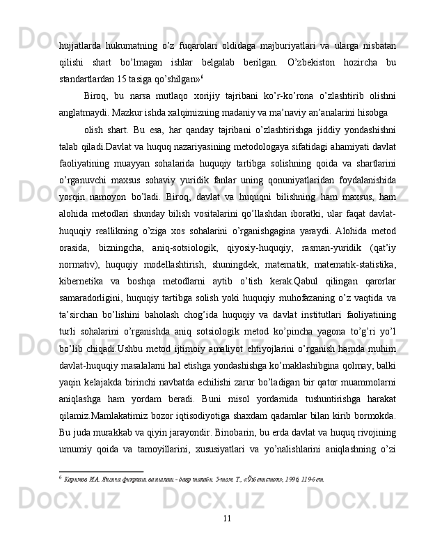 hujjatlarda   hukumatning   o’z   fuqarolari   oldidaga   majburiyatlari   va   ularga   nisbatan
qilishi   shart   bo’lmagan   ishlar   belgalab   berilgan.   O’zbekiston   hozircha   bu
standartlardan 15 tasiga qo’shilgan» 6
Biroq,   bu   narsa   mutlaqo   xorijiy   tajribani   ko’r-ko’rona   o’zlashtirib   olishni
anglatmaydi. Mazkur ishda xalqimizning madaniy va ma’naviy an’analarini hisobga
olish   shart.   Bu   esa,   har   qanday   tajribani   o’zlashtirishga   jiddiy   yondashishni
talab qiladi.Davlat va huquq nazariyasining metodologaya sifatidagi ahamiyati davlat
faoliyatining   muayyan   sohalarida   huquqiy   tartibga   solishning   qoida   va   shartlarini
o’rganuvchi   maxsus   sohaviy   yuridik   fanlar   uning   qonuniyatlaridan   foydalanishida
yorqin   namoyon   bo’ladi.   Biroq,   davlat   va   huquqni   bilishning   ham   maxsus,   ham
alohida   metodlari   shunday   bilish   vositalarini   qo’llashdan   iboratki,   ular   faqat   davlat-
huquqiy   reallikning   o’ziga   xos   sohalarini   o’rganishgagina   yaraydi.   Alohida   metod
orasida,   bizningcha,   aniq-sotsiologik,   qiyosiy-huquqiy,   rasman-yuridik   (qat’iy
normativ),   huquqiy   modellashtirish,   shuningdek,   matematik,   matematik-statistika,
kibernetika   va   boshqa   metodlarni   aytib   o’tish   kerak.Qabul   qilingan   qarorlar
samaradorligini,   huquqiy   tartibga   solish   yoki   huquqiy   muhofazaning   o’z   vaqtida   va
ta’sirchan   bo’lishini   baholash   chog’ida   huquqiy   va   davlat   institutlari   faoliyatining
turli   sohalarini   o’rganishda   aniq   sotsiologik   metod   ko’pincha   yagona   to’g’ri   yo’l
bo’lib   chiqadi.Ushbu   metod   ijtimoiy   amaliyot   ehtiyojlarini   o’rganish   hamda   muhim
davlat-huquqiy masalalarni hal etishga yondashishga ko’maklashibgina qolmay, balki
yaqin   kelajakda   birinchi   navbatda   echilishi   zarur   bo’ladigan   bir   qator   muammolarni
aniqlashga   ham   yordam   beradi.   Buni   misol   yordamida   tushuntirishga   harakat
qilamiz.Mamlakatimiz bozor iqtisodiyotiga shaxdam qadamlar bilan kirib bormokda.
Bu juda murakkab va qiyin jarayondir. Binobarin, bu erda davlat va huquq rivojining
umumiy   qoida   va   tamoyillarini,   xususiyatlari   va   yo’nalishlarini   aniqlashning   o’zi
6
  Каримов И.А. Янгича фикрлаш ва ишлаш - давр талаби. 5-том. Т., «Ўзбекистон», 1996, 119-бет.
11 