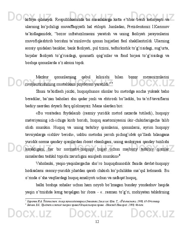 kifoya   qilmaydi.   Respublikamizda   bu   masalalarga   katta   e’tibor   berib   kelinyapti   va
ularning   ko’pchiligi   muvaffaqiyatli   hal   etilnpti.   Jumladan,   Prezidentimiz   I.Karimov
ta’kidlaganidek,   “bozor   infratuzilmasini   yaratish   va   uning   faoliyati   jarayonlarini
muvofiqlashtirib   borishni   ta’minlovchi   qonun   hujjatlari   faol   shakllantirildi.  Ularning
asosiy qoidalari banklar, bank faoliyati, pul tizimi, tadbirkorlik to’g’risidagi, sug’urta,
birjalar   faoliyati   to’g’risidagi,   qimmatli   qog’ozlar   va   fond   birjasi   to’g’risidagi   va
boshqa qonunlarda o’z aksini topdi. 
Mazkur   qonunlarning   qabul   kilinishi   bilan   bozor   mexanizmlarini
rivojlantirishining mustahkam poydevori yaratildi.” 7
Shuni   ta’kidlash   joizki,   huquqshunos   olimlar   bu   metodga   ancha   yuksak   baho
beradilar,   ba’zan   baholari   shu   qadar   jonli   va   ehtirosli   bo’ladiki,   bu   ta’rif-tavsiflarni
badiiy nasrdan deyarli farq qilolmaysiz. Mana ulardan biri:
«Bu   vositadan   foydalanib   (rasmiy   yuridik   metod   nazarda   tutiladi),   huquqiy
materiyaning   ich-ichiga   kirib   borish,   huquq   anatomiyasini   ikir-chikirlarigacha   bilib
olish   mumkin.   Huquq   va   uning   tarkibiy   qismlarini,   qonunlarni,   ayrim   huquqiy
tavsiyalarga   «ishlov   berish»,   ushbu   metodni   jarroh   pichog’idek   qo’llash   bilangana
yuridik norma qanday qismlardan iborat ekanligani, uning sanksiyasi qanday tuzilishi
kerakligani,   har   bir   normativ-huquqiy   hujjat   uchun   majburiy   tarkibiy   qismlar
nimalardan tashkil topishi zarurligini aniqlash mumkin» 8
Vaholanki,   yaqin-yaqinlargacha   sho’ro   huquqshunoslik   fanida   davlat-huquqiy
hodisalarni   rasmiy-yuridik   jihatdan   qarab   chikish   ko’pchilikka   ma’qul   kelmasdi.   Bu
o’rinda o’sha vaqtlardagi huquq amaliyoti uchun va nafaqat huquq, 
balki   boshqa   sohalar   uchun   ham   noyob   bo’lmagan   bunday   yondashuv   haqida
yaqin   o’tmishda   keng   tarqalgan   bir   ibora   -   «...rasman   to’g’ri,   mohiyatan   tahkdrning
7
  Каримов И.А. Ўзбекистон: бозор муносабатларига ўтишнинг ўзига хос йўли.  Т., «Ўзбекистон», 1993, 67-89-бетлар.
8
  Бабаев В.К. Предмет и метод теории права//Об щ ая теория права. -Нижний Новгород. 1993, 46-бет
12 
