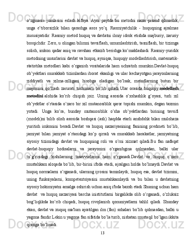 o’zginasi»   jumlasini   eslash   kifoya.   Ayni   paytda   bu   metodni   nazar-pisand   qilmaslik,
unga   e’tiborsizlik   bilan   qarashga   asos   yo’q.   Rasmiyatchilik   -   huquqning   ajralmas
xususiyatidir. Rasmiy metod huquq va davlatni ilmiy idrok etishda majburiy, zaruriy
bosqichdir. Zero, u olingan bilimni tavsiflash, umumlashtirish, tasniflash, bir tizimga
solish, imkon qadar aniq va ravshan etkazib berishga ko’maklashadi. Rasmiy-yuridik
metodning unsurlarini davlat va huquq, ayniqsa, huquqiy modellashtirish, matematik-
statistika   metodlari   kabi   o’rganish   vositalarida   ham   uchratish   mumkin.Davlat-huquq
ob’yektlari murakkab tizimlardan iborat ekanligi va ular kechayotgan jarayonlarning
ziddiyatli   va   xilma-xilligani   hisobga   oladigan   bo’lsak,   metodlarning   butun   bir
majmuini   qo’llash   zarurati   tushunarli   bo’lib   qoladi.Ular   orasida   huquqiy   modellash
metodini   alohida   ko’rib   chiqish   joiz.   Uning   asosida   o’xshashlik   g’oyasi,   turli   xil
ob’yektlar  o’rtasida o’zaro bir  xil mutanosiblik qaror  topishi  mumkin, degan taxmin
yotadi.   Unga   ko’ra,   bunday   mutanosiblik   o’sha   ob’yektlardan   birining   tavsifi
(modeli)ni  bilib  olish  asosida  boshqasi   (asli)   haqdda  etarli   anshdshk   bilan  mulohaza
yuritish   imkonini   beradi.Davlat   va   huquq   nazariyasining   fanining   prеdmеti   bo’lib,
jamiyat   bilan   jamiyat   o’rtasidagi   ko’p   qirrali   va   murakkab   harakatlar,   jamiyatning
siyosiy   tizimidagi   davlat   va   huquqning   roli   va   o’rni   xizmat   qiladi.Bu   fan   nafaqat
davlat-huquqiy   hodisalarni   va   jarayonini   o’rganibgina   qolmasdan,   balki   ular
to’g’risidagi   kishilarning   tasavvurlarini   ham   o’rganadi.Davlat   va   huquq   o’zaro
mustahkam aloqada bo’lib, bir-birini ifoda etadi, ajralgan holda bo’lmaydi.Davlat va
huquq normalarni o’rganadi, ularning ijrosini  taminlaydi; huquq esa, davlat  tizimini,
uning   funksiyalarni,   kompеtеntsiyasini   mustahkamlaydi   va   bu   bilan   u   davlatning
siyosiy hokimiyatni amalga oshirish uchun aniq ifoda baxsh etadi.Shuning uchun ham
davlat     va   huquq   nazariyasi   barcha   inistitutlarni   birgalikda   olib   o’rganadi,   o’zluksiz
bog’liqlikda   ko’rib   chiqadi,   huquq   rivojlanish   qonuniyatlarni   tahlil   qiladi.   Shunday
ekan, davlat va xuquq ma'lum ajratilgan ilm (fan) sohalari bo’lib qolmasdan, balki u
yagona fandir.Lеkin u yagona fan sifatida bo’la turib, nisbatan mustaqil bo’lgan ikkita
qismga bo’linadi.
13 