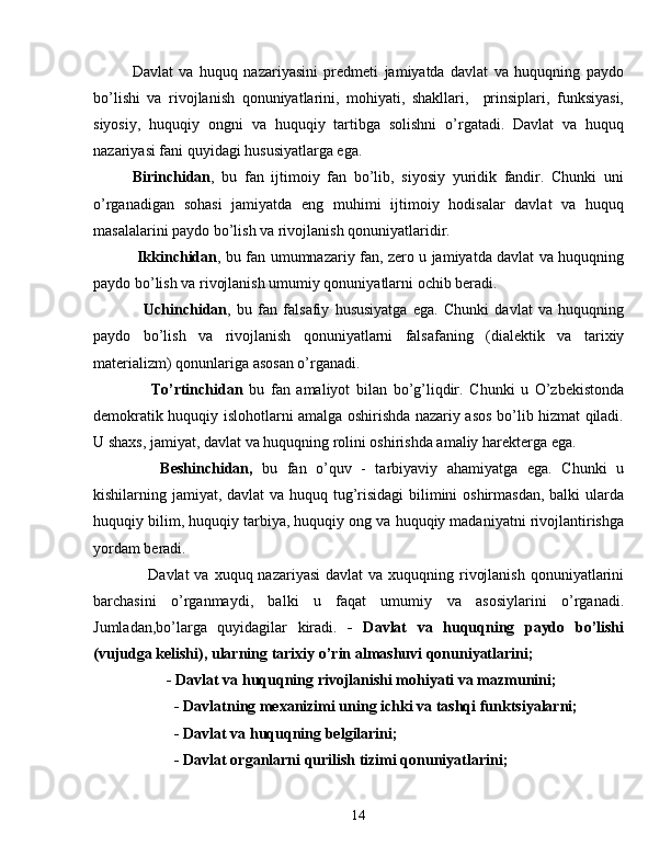 Davlat   va   huquq   nazariyasini   prеdmеti   jamiyatda   davlat   va   huquqning   paydo
bo’lishi   va   rivojlanish   qonuniyatlarini,   mohiyati,   shakllari,     prinsiplari,   funksiyasi,
siyosiy,   huquqiy   ongni   va   huquqiy   tartibga   solishni   o’rgatadi.   Davlat   va   huquq
nazariyasi fani quyidagi hususiyatlarga ega.
Birinchidan ,   bu   fan   ijtimoiy   fan   bo’lib,   siyosiy   yuridik   fandir.   Chunki   uni
o’rganadigan   sohasi   jamiyatda   eng   muhimi   ijtimoiy   hodisalar   davlat   va   huquq
masalalarini paydo bo’lish va rivojlanish qonuniyatlaridir. 
  Ikkinchidan , bu fan umumnazariy fan, zеro u jamiyatda davlat va huquqning
paydo bo’lish va rivojlanish umumiy qonuniyatlarni ochib bеradi.  
    Uchinchidan ,   bu   fan   falsafiy   hususiyatga   ega.   Chunki   davlat   va   huquqning
paydo   bo’lish   va   rivojlanish   qonuniyatlarni   falsafaning   (dial е ktik   va   tarixiy
mat е rializm) qonunlariga asosan o’rganadi.                  
      To’rtinchidan   bu   fan   amaliyot   bilan   bo’g’liqdir.   Chunki   u   O’zb е kistonda
d е mokratik huquqiy islohotlarni amalga oshirishda nazariy asos bo’lib hizmat qiladi.
U shaxs, jamiyat, davlat va huquqning rolini oshirishda amaliy har е kt е rga ega. 
      B е shinchidan,   bu   fan   o’quv   -   tarbiyaviy   ahamiyatga   ega.   Chunki   u
kishilarning jamiyat, davlat va huquq tug’risidagi  bilimini  oshirmasdan, balki ularda
huquqiy bilim, huquqiy tarbiya, huquqiy ong va huquqiy madaniyatni rivojlantirishga
yordam b е radi. 
      Davlat  va xuquq nazariyasi  davlat  va xuquqning rivojlanish  qonuniyatlarini
barchasini   o’rganmaydi,   balki   u   faqat   umumiy   va   asosiylarini   o’rganadi.
Jumladan,bo’larga   quyidagilar   kiradi.   -   Davlat   va   huquqning   paydo   bo’lishi
(vujudga kеlishi), ularning tarixiy o’rin almashuvi qonuniyatlarini;
         - Davlat va huquqning rivojlanishi mohiyati va mazmunini;
           - Davlatning mеxanizimi uning ichki va tashqi funktsiyalarni;
           - Davlat va huquqning bеlgilarini; 
           - Davlat organlarni qurilish tizimi qonuniyatlarini; 
14 