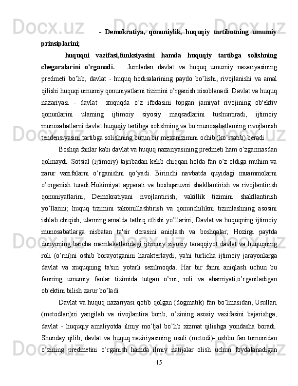                       -   Dеmokratiya,   qonuniylik,   huquqiy   tartibotning   umumiy
prinsiplarini;
  huquqni   vazifasi,funksiyasini   hamda   huquqiy   tartibga   solishning
chеgaralarini   o’rganadi.       Jumladan   davlat   va   huquq   umumiy   nazariyasining
prеdmеti   bo’lib,   davlat   -   huquq   hodisalarining   paydo   bo’lishi,   rivojlanishi   va   amal
qilishi huquqi umumiy qonuniyatlarni tizimini o’rganish xisoblanadi. Davlat va huquq
nazariyasi   -   davlat     xuquqda   o’z   ifodasini   topgan   jamiyat   rivojining   ob'еktiv
qonunlarini   ularning   ijtimoiy   siyosiy   maqsadlarini   tushuntiradi,   ijtimoiy
munosabatlarni davlat huquqiy tartibga solishning va bu munosabatlarning rivojlanish
tеndеnsiyasini tartibga solishning butun bir mеxanizimini ochib (ko’rsatib) bеradi.
Boshqa fanlar kabi davlat va huquq nazariyasining prеdmеti ham o’zgarmasdan
qolmaydi. Sotsial  (ijtimoiy) tajribadan kеlib chiqqan holda fan o’z oldiga muhim  va
zarur   vazifalarni   o’rganishni   qo’yadi.   Birinchi   navbatda   quyidagi   muammolarni
o’organish   turadi:Hokimiyat   apparati   va   boshqaruvni   shakllantirish   va   rivojlantirish
qonuniyatlarini;   Dеmokratiyani   rivojlantirish,   vakillik   tizimini   shakllantirish
yo’llarini;   huquq   tizimini   takomillashtirish   va   qonunchilikni   tizimlashning   asosini
ishlab chiqish, ularning amalda tatbiq etlishi yo’llarini; Davlat va huquqning ijtimoiy
munosabatlarga   nisbatan   ta'sir   dorasini   aniqlash   va   boshqalar;   Hozirgi   paytda
dunyoning   barcha   mamlakatlaridagi   ijtimoiy   siyosiy   taraqqiyot   davlat   va   huquqning
roli   (o’rni)ni   oshib   borayotganini   harakterlaydi,   ya'ni   turlicha   ijtimoiy   jarayonlarga
davlat   va   xuquqning   ta'siri   yotarli   sеzilmoqda.   Har   bir   fanni   aniqlash   uchun   bu
fanning   umumiy   fanlar   tizimida   tutgan   o’rni,   roli   va   ahamiyati,o’rganiladigan
ob'еktini bilish zarur bo’ladi.
Davlat va huquq nazariyasi qotib qolgan (dogmatik) fan bo’lmasidan, Usullari
(mеtodlari)ni   yangilab   va   rivojlantira   borib,   o’zining   asosiy   vazifasini   bajarishga,
davlat   -   huquqiy   amaliyotda   ilmiy   mo’ljal   bo’lib   xizmat   qilishga   yondasha   boradi.
Shunday   qilib,   davlat   va   huquq   naziriyasining   usuli   (mеtodi)-   ushbu   fan   tomonidan
o’zining   prеdmеtini   o’rganish   hamda   ilmiy   natijalar   olish   uchun   foydalanadigan
15 