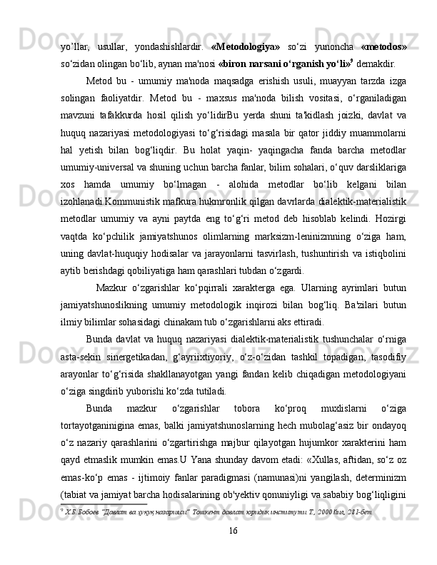 yo’llar,   usullar,   yondashishlardir.   «Metodologiya»   so‘zi   yunoncha   «metodos»
so‘zidan olingan bo‘lib, aynan ma'nosi  «biron narsani o‘rganish yo‘li» 9
  demakdir.
Metod   bu   -   umumiy   ma'noda   maqsadga   erishish   usuli,   muayyan   tarzda   izga
solingan   faoliyatdir.   Metod   bu   -   maxsus   ma'noda   bilish   vositasi,   o‘rganiladigan
mavzuni   tafakkurda   hosil   qilish   yo‘lidirBu   yerda   shuni   ta'kidlash   joizki,   davlat   va
huquq   nazariyasi   metodologiyasi   to‘g‘risidagi   masala   bir   qator   jiddiy   muammolarni
hal   yetish   bilan   bog‘liqdir.   Bu   holat   yaqin-   yaqingacha   fanda   barcha   metodlar
umumiy-universal va shuning uchun barcha fanlar, bilim sohalari, o‘quv darsliklariga
xos   hamda   umumiy   bo‘lmagan   -   alohida   metodlar   bo‘lib   kelgani   bilan
izohlanadi.Kommunistik mafkura hukmronlik qilgan davrlarda dialektik-materialistik
metodlar   umumiy   va   ayni   paytda   eng   to‘g‘ri   metod   deb   hisoblab   kelindi.   Hozirgi
vaqtda   ko‘pchilik   jamiyatshunos   olimlarning   marksizm-leninizmning   o‘ziga   ham,
uning   davlat-huquqiy   hodisalar   va   jarayonlarni   tasvirlash,   tushuntirish   va   istiqbolini
aytib berishdagi qobiliyatiga ham qarashlari tubdan o‘zgardi.
    Mazkur   o‘zgarishlar   ko‘pqirrali   xarakterga   ega.   Ularning   ayrimlari   butun
jamiyatshunoslikning   umumiy   metodologik   inqirozi   bilan   bog‘liq.   Ba'zilari   butun
ilmiy bilimlar sohasidagi chinakam tub o‘zgarishlarni aks ettiradi.
Bunda   davlat   va   huquq   nazariyasi   dialektik-materialistik   tushunchalar   o‘rniga
asta-sekin   sinergetikadan,   g‘ayriixtiyoriy,   o‘z-o‘zidan   tashkil   topadigan,   tasodifiy
arayonlar   to‘g‘risida   shakllanayotgan   yangi   fandan   kelib   chiqadigan   metodologiyani
o‘ziga singdirib yuborishi ko‘zda tutiladi. 
Bunda   mazkur   o‘zgarishlar   tobora   ko‘proq   muxlislarni   o‘ziga
tortayotganinigina   emas,   balki   jamiyatshunoslarning   hech   mubolag‘asiz   bir   ondayoq
o‘z   nazariy   qarashlarini   o‘zgartirishga   majbur   qilayotgan   hujumkor   xarakterini   ham
qayd etmaslik mumkin emas.U Yana shunday davom etadi: «Xullas, aftidan, so‘z oz
emas-ko‘p   emas   -   ijtimoiy   fanlar   paradigmasi   (namunasi)ni   yangilash,   determinizm
(tabiat va jamiyat barcha hodisalarining ob'yektiv qonuniyligi va sababiy bog‘liqligini
9
  Х.Б.Бобоев “Давлат ва ҳуқуқ назарияси” Тошкент давлат юридик институти Т., 2000 йил, 281-бет
16 