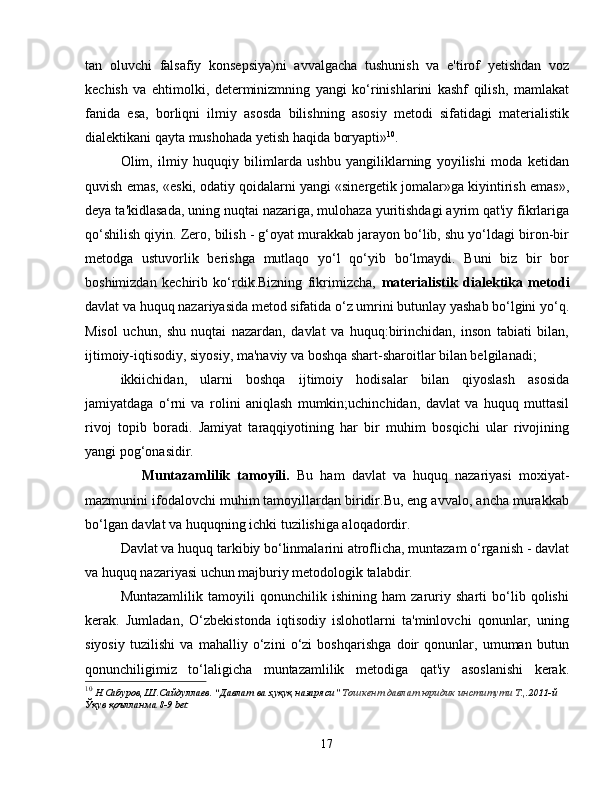 tan   oluvchi   falsafiy   konsepsiya)ni   avvalgacha   tushunish   va   e'tirof   yetishdan   voz
kechish   va   ehtimolki,   determinizmning   yangi   ko‘rinishlarini   kashf   qilish,   mamlakat
fanida   esa,   borliqni   ilmiy   asosda   bilishning   asosiy   metodi   sifatidagi   materialistik
dialektikani qayta mushohada yetish haqida boryapti» 10
.
Olim,   ilmiy   huquqiy   bilimlarda   ushbu   yangiliklarning   yoyilishi   moda   ketidan
quvish emas, «eski, odatiy qoidalarni yangi «sinergetik jomalar»ga kiyintirish emas»,
deya ta'kidlasada, uning nuqtai nazariga, mulohaza yuritishdagi ayrim qat'iy fikrlariga
qo‘shilish qiyin. Zero, bilish - g‘oyat murakkab jarayon bo‘lib, shu yo‘ldagi biron-bir
metodga   ustuvorlik   berishga   mutlaqo   yo‘l   qo‘yib   bo‘lmaydi.   Buni   biz   bir   bor
boshimizdan   kechirib   ko‘rdik.Bizning   fikrimizcha,   materialistik   dialektika   metodi
davlat va huquq nazariyasida metod sifatida o‘z umrini butunlay yashab bo‘lgini yo‘q.
Misol   uchun,   shu   nuqtai   nazardan,   davlat   va   huquq:birinchidan,   inson   tabiati   bilan,
ijtimoiy-iqtisodiy, siyosiy, ma'naviy va boshqa shart-sharoitlar bilan belgilanadi;
ikkiichidan,   ularni   boshqa   ijtimoiy   hodisalar   bilan   qiyoslash   asosida
jamiyatdaga   o‘rni   va   rolini   aniqlash   mumkin;uchinchidan,   davlat   va   huquq   muttasil
rivoj   topib   boradi.   Jamiyat   taraqqiyotining   har   bir   muhim   bosqichi   ular   rivojining
yangi pog‘onasidir.
      Muntazamlilik   tamoyili.   Bu   ham   davlat   va   huquq   nazariyasi   moxiyat-
mazmunini ifodalovchi muhim tamoyillardan biridir.Bu, eng avvalo, ancha murakkab
bo‘lgan davlat va huquqning ichki tuzilishiga aloqadordir. 
Davlat va huquq tarkibiy bo‘linmalarini atroflicha, muntazam o‘rganish - davlat
va huquq nazariyasi uchun majburiy metodologik talabdir.
Muntazamlilik   tamoyili   qonunchilik   ishining   ham   zaruriy   sharti   bo‘lib   qolishi
kerak.   Jumladan,   O‘zbekistonda   iqtisodiy   islohotlarni   ta'minlovchi   qonunlar,   uning
siyosiy   tuzilishi   va   mahalliy   o‘zini   o‘zi   boshqarishga   doir   qonunlar,   umuman   butun
qonunchiligimiz   to‘laligicha   muntazamlilik   metodiga   qat'iy   asoslanishi   kerak.
10
  Н.Сабуров, Ш.Сайдуллаев. “Давлат ва ҳуқуқ назаряси”  Тошкент давлат юридик институти Т., .2011-й 
Ўқув қоълланма 8-9 bet
17 