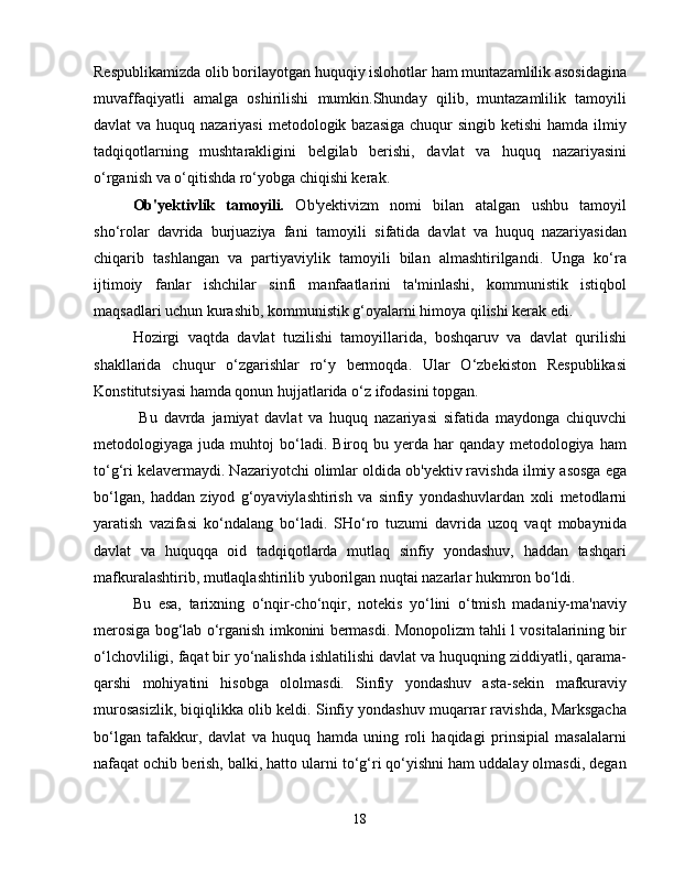 Respublikamizda olib borilayotgan huquqiy islohotlar ham muntazamlilik asosidagina
muvaffaqiyatli   amalga   oshirilishi   mumkin.Shunday   qilib,   muntazamlilik   tamoyili
davlat va huquq nazariyasi  metodologik bazasiga  chuqur  singib ketishi  hamda ilmiy
tadqiqotlarning   mushtarakligini   belgilab   berishi,   davlat   va   huquq   nazariyasini
o‘rganish va o‘qitishda ro‘yobga chiqishi kerak.
Ob'yektivlik   tamoyili.   Ob'yektivizm   nomi   bilan   atalgan   ushbu   tamoyil
sho‘rolar   davrida   burjuaziya   fani   tamoyili   sifatida   davlat   va   huquq   nazariyasidan
chiqarib   tashlangan   va   partiyaviylik   tamoyili   bilan   almashtirilgandi.   Unga   ko‘ra
ijtimoiy   fanlar   ishchilar   sinfi   manfaatlarini   ta'minlashi,   kommunistik   istiqbol
maqsadlari uchun kurashib, kommunistik g‘oyalarni himoya qilishi kerak edi.
Hozirgi   vaqtda   davlat   tuzilishi   tamoyillarida,   boshqaruv   va   davlat   qurilishi
shakllarida   chuqur   o‘zgarishlar   ro‘y   bermoqda.   Ular   O‘zbekiston   Respublikasi
Konstitutsiyasi hamda qonun hujjatlarida o‘z ifodasini topgan.
  Bu   davrda   jamiyat   davlat   va   huquq   nazariyasi   sifatida   maydonga   chiquvchi
metodologiyaga  juda   muhtoj   bo‘ladi.  Biroq   bu  yerda   har   qanday   metodologiya  ham
to‘g‘ri kelavermaydi. Nazariyotchi olimlar oldida ob'yektiv ravishda ilmiy asosga ega
bo‘lgan,   haddan   ziyod   g‘oyaviylashtirish   va   sinfiy   yondashuvlardan   xoli   metodlarni
yaratish   vazifasi   ko‘ndalang   bo‘ladi.   SHo‘ro   tuzumi   davrida   uzoq   vaqt   mobaynida
davlat   va   huquqqa   oid   tadqiqotlarda   mutlaq   sinfiy   yondashuv,   haddan   tashqari
mafkuralashtirib, mutlaqlashtirilib yuborilgan nuqtai nazarlar hukmron bo‘ldi. 
Bu   esa,   tarixning   o‘nqir-cho‘nqir,   notekis   yo‘lini   o‘tmish   madaniy-ma'naviy
merosiga bog‘lab o‘rganish imkonini bermasdi. Monopolizm tahli l vositalarining bir
o‘lchovliligi, faqat bir yo‘nalishda ishlatilishi davlat va huquqning ziddiyatli, qarama-
qarshi   mohiyatini   hisobga   ololmasdi.   Sinfiy   yondashuv   asta-sekin   mafkuraviy
murosasizlik, biqiqlikka olib keldi. Sinfiy yondashuv muqarrar ravishda, Marksgacha
bo‘lgan   tafakkur,   davlat   va   huquq   hamda   uning   roli   haqidagi   prinsipial   masalalarni
nafaqat ochib berish, balki, hatto ularni to‘g‘ri qo‘yishni ham uddalay olmasdi, degan
18 