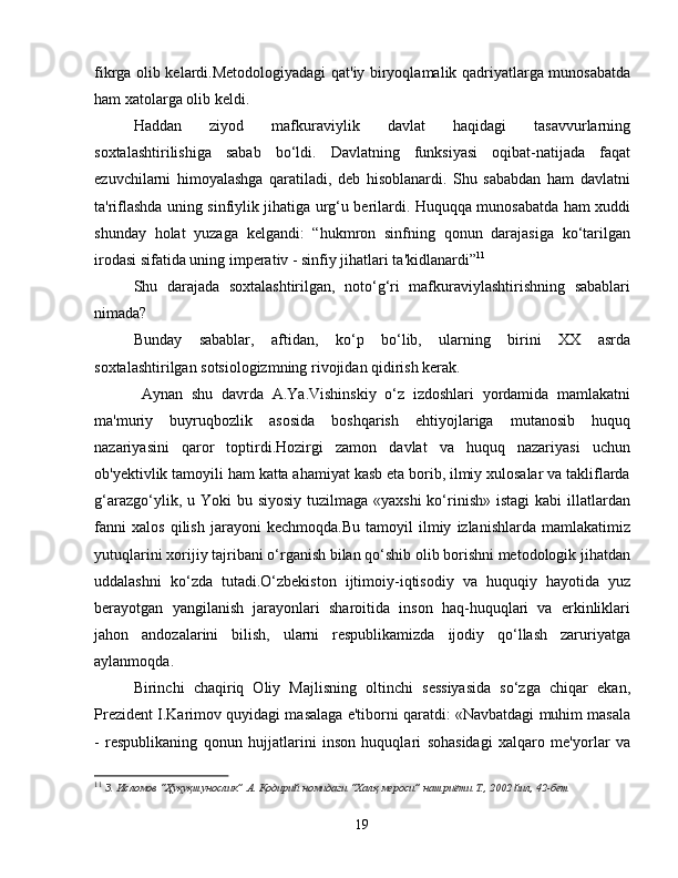 fikrga olib kelardi.Metodologiyadagi qat'iy biryoqlamalik qadriyatlarga munosabatda
ham xatolarga olib keldi. 
Haddan   ziyod   mafkuraviylik   davlat   haqidagi   tasavvurlarning
soxtalashtirilishiga   sabab   bo‘ldi.   Davlatning   funksiyasi   oqibat-natijada   faqat
ezuvchilarni   himoyalashga   qaratiladi,   deb   hisoblanardi.   Shu   sababdan   ham   davlatni
ta'riflashda uning sinfiylik jihatiga urg‘u berilardi. Huquqqa munosabatda ham xuddi
shunday   holat   yuzaga   kelgandi:   “hukmron   sinfning   qonun   darajasiga   ko‘tarilgan
irodasi sifatida uning imperativ - sinfiy jihatlari ta'kidlanardi” 11
Shu   darajada   soxtalashtirilgan,   noto‘g‘ri   mafkuraviylashtirishning   sabablari
nimada? 
Bunday   sabablar,   aftidan,   ko‘p   bo‘lib,   ularning   birini   XX   asrda
soxtalashtirilgan sotsiologizmning rivojidan qidirish kerak.
  Aynan   shu   davrda   A.Ya.Vishinskiy   o‘z   izdoshlari   yordamida   mamlakatni
ma'muriy   buyruqbozlik   asosida   boshqarish   ehtiyojlariga   mutanosib   huquq
nazariyasini   qaror   toptirdi.Hozirgi   zamon   davlat   va   huquq   nazariyasi   uchun
ob'yektivlik tamoyili ham katta ahamiyat kasb eta borib, ilmiy xulosalar va takliflarda
g‘arazgo‘ylik, u Yoki  bu siyosiy  tuzilmaga «yaxshi  ko‘rinish»  istagi  kabi  illatlardan
fanni   xalos   qilish   jarayoni   kechmoqda.Bu   tamoyil   ilmiy   izlanishlarda   mamlakatimiz
yutuqlarini xorijiy tajribani o‘rganish bilan qo‘shib olib borishni metodologik jihatdan
uddalashni   ko‘zda   tutadi.O‘zbekiston   ijtimoiy-iqtisodiy   va   huquqiy   hayotida   yuz
berayotgan   yangilanish   jarayonlari   sharoitida   inson   haq-huquqlari   va   erkinliklari
jahon   andozalarini   bilish,   ularni   respublikamizda   ijodiy   qo‘llash   zaruriyatga
aylanmoqda.
Birinchi   chaqiriq   Oliy   Majlisning   oltinchi   sessiyasida   so‘zga   chiqar   ekan,
Prezident I.Karimov quyidagi masalaga e'tiborni qaratdi: «Navbatdagi muhim masala
-   respublikaning   qonun   hujjatlarini   inson   huquqlari   sohasidagi   xalqaro   me'yorlar   va
11
  З. Исломов “Ҳуқуқшунослик” А. Қодирий номидаги “Халқ мероси” нашриёти Т., 2002 йил, 42-бет
19 