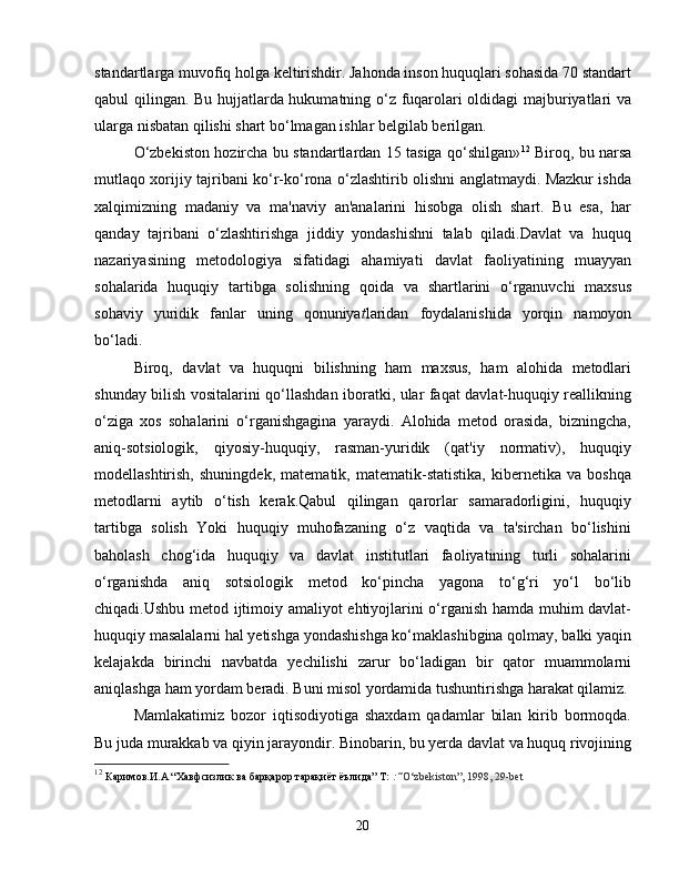 standartlarga muvofiq holga keltirishdir. Jahonda inson huquqlari sohasida 70 standart
qabul qilingan. Bu hujjatlarda hukumatning o‘z fuqarolari oldidagi majburiyatlari va
ularga nisbatan qilishi shart bo‘lmagan ishlar belgilab berilgan. 
O‘zbekiston hozircha bu standartlardan 15 tasiga qo‘shilgan» 12
  Biroq, bu narsa
mutlaqo xorijiy tajribani ko‘r-ko‘rona o‘zlashtirib olishni anglatmaydi. Mazkur ishda
xalqimizning   madaniy   va   ma'naviy   an'analarini   hisobga   olish   shart.   Bu   esa,   har
qanday   tajribani   o‘zlashtirishga   jiddiy   yondashishni   talab   qiladi.Davlat   va   huquq
nazariyasining   metodologiya   sifatidagi   ahamiyati   davlat   faoliyatining   muayyan
sohalarida   huquqiy   tartibga   solishning   qoida   va   shartlarini   o‘rganuvchi   maxsus
sohaviy   yuridik   fanlar   uning   qonuniya t laridan   foydalanishida   yorqin   namoyon
bo‘ladi.
Biroq,   davlat   va   huquqni   bilishning   ham   maxsus,   ham   alohida   metodlari
shunday bilish vositalarini qo‘llashdan iboratki, ular faqat davlat-huquqiy reallikning
o‘ziga   xos   sohalarini   o‘rganishgagina   yaraydi.   Alohida   metod   orasida,   bizningcha,
aniq-sotsiologik,   qiyosiy-huquqiy,   rasman-yuridik   (qat'iy   normativ),   huquqiy
modellashtirish,   shuningdek,   matematik,   matematik-statistika,   kibernetika   va   boshqa
metodlarni   aytib   o‘tish   kerak.Qabul   qilingan   qarorlar   samaradorligini,   huquqiy
tartibga   solish   Yoki   huquqiy   muhofazaning   o‘z   vaqtida   va   ta'sirchan   bo‘lishini
baholash   chog‘ida   huquqiy   va   davlat   institutlari   faoliyatining   turli   sohalarini
o‘rganishda   aniq   sotsiologik   metod   ko‘pincha   yagona   to‘g‘ri   yo‘l   bo‘lib
chiqadi.Ushbu metod ijtimoiy amaliyot ehtiyojlarini o‘rganish hamda muhim davlat-
huquqiy masalalarni hal yetishga yondashishga ko‘maklashibgina qolmay, balki yaqin
kelajakda   birinchi   navbatda   yechilishi   zarur   bo‘ladigan   bir   qator   muammolarni
aniqlashga ham yordam beradi. Buni misol yordamida tushuntirishga harakat qilamiz.
Mamlakatimiz   bozor   iqtisodiyotiga   shaxdam   qadamlar   bilan   kirib   bormoqda.
Bu juda murakkab va qiyin jarayondir. Binobarin, bu yerda davlat va huquq rivojining
12
  Каримов.И.А “Хавфсизлик ва барқарор тарақиёт ёълида” Т:  :“ O‘zbekiston”, 1998, 29-bet
20 