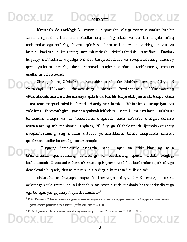 KIRISH
Kurs ishi dolzarbligi:   Bu mavzuni o’rganishni o’ziga xos xususyatlari har bir
fanni   o’rganish   uchun   uni   metodlar   orqali   o’rganiladi   va   bu   fan   haqida   to’liq
malumotga   ega   bo’lishga   hizmat   qiladi.Bu   fanni   metodlarini   dolzarbligi     davlat   va
huquq   haqidag   bilimlarning   umumlashtirish,   tizimlashtirish,   tasniflash.   Davlat-
huquqiy   institutlarni   vujudga   kelishi,   barqarorlashuvi   va   rivojlanishining   umumiy
qonuniyatlarini   ochish,   ularni   mohiyat   nuqtai-nazardan     izohlashning   maxsus
usullarini ochib beradi.
Shunga  ko‘ra,  O‘zbekiston  Respublikasi   Vazirlar   Mahkamasining   2010  yil   23
fevraldagi   101-sonli   farmoyishiga   binoan   Prezidentimiz   I.Karimovning
«Mamlakatimizni modernizasiya qilish va kuchli fuqarolik jamiyati barpo etish
–   ustuvor   maqsadimizdir     hamda   Asosiy   vazifamiz   –   Vatanimiz   taraqqiyoti   va
xalqimiz   farovonligini   yanada   yuksaltirishdir»   1
nomli   ma'ruzalarini   talabalar
tomonidan   chuqur   va   har   tomonlama   o‘rganish,   unda   ko‘rsatib   o‘tilgan   dolzarb
masalalarning   tub   mohiyatini   anglash,   2013   yilga   O‘zbekistonda   ijtimoiy-iqtisodiy
rivojlantirishning   eng   muhim   ustuvor   yo‘nalishlarini   bilish   maqsadida   maxsus
qo’shmcha tadbirlar amalga oshirilmoqda.
  Huquqiy   demokratik   davlatda   inson   huquq   va   erkinliklarining   to‘la
ta'minlanishi,   qonunlarning   ustivorligi   va   barchaning   qonun   oldida   tengligi
kafolatlanadi. O‘zbekiston ham o‘z mustaqilligining dastlabki kunlaridanoq o‘z oldiga
demokratiq huquqiy davlat qurishni o‘z oldiga oliy maqsad qilib qo‘ydi.  
«Mustahkam   huquqiy   n е giz   bo’lgandagina   d е ydi   I.A.Karimov,   -   o’zini
oqlamagan eski tizimni to’la ishonch bilan qayta qurish, madaniy bozor iqtisodiyotiga
ega bo’lgan yangi jamiyat qurish mumkin» 2
1
  И.А. Каримов “Мамлакатимизда демократик ислоҳотларни янада чуқурлаштириш ва фуқоролик жамиятини
      ривожлантириш консепсияси” Т., “ Ў ъзбекистон” 2011 й.
2
  И. А. Каримов “Ватан саждагоҳ каби муқаддасдир” 3-том, Т., “збекистон” 1996 й. 20-бет     
         
3 