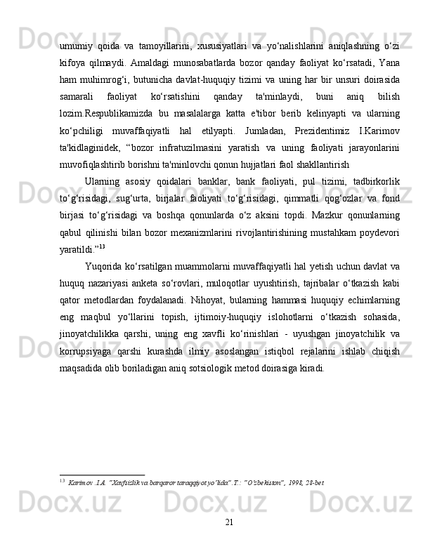 umumiy   qoida   va   tamoyillarini,   xususiyatlari   va   yo‘nalishlarini   aniqlashning   o‘zi
kifoya   qilmaydi.   Amaldagi   munosabatlarda   bozor   qanday   faoliyat   ko‘rsatadi,   Yana
ham   muhimrog‘i,   butunicha   davlat-huquqiy   tizimi   va   uning   har   bir   unsuri   doirasida
samarali   faoliyat   ko‘rsatishini   qanday   ta'minlaydi,   buni   aniq   bilish
lozim.Respublikamizda   bu   masalalarga   katta   e'tibor   berib   kelinyapti   va   ularning
ko‘pchiligi   muvaffaqiyatli   hal   etilyapti.   Jumladan,   Prezidentimiz   I.Karimov
ta'kidlaginidek,   “bozor   infratuzilmasini   yaratish   va   uning   faoliyati   jarayonlarini
muvofiqlashtirib borishni ta'minlovchi qonun hujjatlari faol shakllantirish
Ularning   asosiy   qoidalari   banklar,   bank   faoliyati,   pul   tizimi,   tadbirkorlik
to‘g‘risidagi,   sug‘urta,   birjalar   faoliyati   to‘g‘risidagi,   qimmatli   qog‘ozlar   va   fond
birjasi   to‘g‘risidagi   va   boshqa   qonunlarda   o‘z   aksini   topdi.   Mazkur   qonunlarning
qabul   qilinishi   bilan   bozor   mexanizmlarini   rivojlantirishining   mustahkam   poydevori
yaratildi.” 13
Yuqorida ko‘rsatilgan muammolarni muvaffaqiyatli hal yetish uchun davlat va
huquq   nazariyasi   anketa   so‘rovlari,   muloqotlar   uyushtirish,   tajribalar   o‘tkazish   kabi
qator   metodlardan   foydalanadi.   Nihoyat,   bularning   hammasi   huquqiy   echimlarning
eng   maqbul   yo‘llarini   topish,   ijtimoiy-huquqiy   islohotlarni   o‘tkazish   sohasida,
jinoyatchilikka   qarshi,   uning   eng   xavfli   ko‘rinishlari   -   uyushgan   jinoyatchilik   va
korrupsiyaga   qarshi   kurashda   ilmiy   asoslangan   istiqbol   rejalarini   ishlab   chiqish
maqsadida olib boriladigan aniq sotsiologik metod doirasiga kiradi.
13
  Karimov .I.A. “Xavfsizlik va barqaror taraqqiyot yo‘lida”.T.: “O‘zbekiston”, 1998, 28-bet
21 