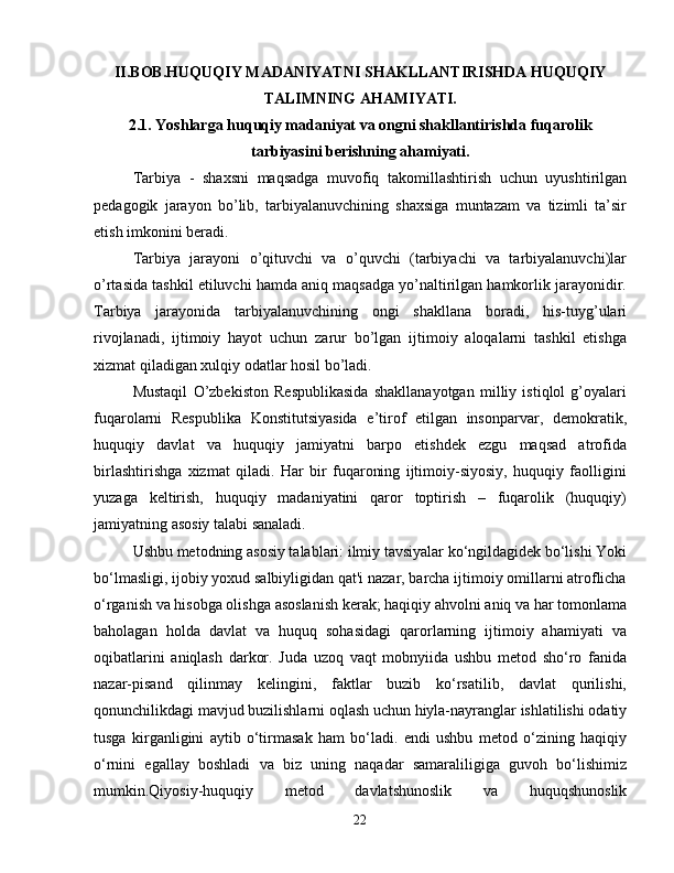 II.BOB.HUQUQIY MADANIYATNI SHAKLLANTIRISHDA HUQUQIY
TALIMNING AHAMIYATI.
2.1. Yoshlarga huquqiy madaniyat va ongni shakllantirishda fuqarolik
tarbiyasini berishning ahamiyati.
Tarbiya   -   shaxsni   maqsadga   muvofiq   takomillashtirish   uchun   uyushtirilgan
pedagogik   jarayon   bo’lib,   tarbiyalanuvchining   shaxsiga   muntazam   va   tizimli   ta’sir
etish imkonini beradi.
Tarbiya   jarayoni   o’qituvchi   va   o’quvchi   (tarbiyachi   va   tarbiyalanuvchi)lar
o’rtasida tashkil etiluvchi hamda aniq maqsadga yo’naltirilgan hamkorlik jarayonidir.
Tarbiya   jarayonida   tarbiyalanuvchining   ongi   shakllana   boradi,   his-tuyg’ulari
rivojlanadi,   ijtimoiy   hayot   uchun   zarur   bo’lgan   ijtimoiy   aloqalarni   tashkil   etishga
xizmat qiladigan xulqiy odatlar hosil bo’ladi.
Mustaqil   O’zbekiston   Respublikasida   shakllanayotgan   milliy   istiqlol   g’oyalari
fuqarolarni   Respublika   Konstitutsiyasida   e’tirof   etilgan   insonparvar,   demokratik,
huquqiy   davlat   va   huquqiy   jamiyatni   barpo   etishdek   ezgu   maqsad   atrofida
birlashtirishga   xizmat   qiladi.   Har   bir   fuqaroning   ijtimoiy-siyosiy,   huquqiy   faolligini
yuzaga   keltirish,   huquqiy   madaniyatini   qaror   toptirish   –   fuqarolik   (huquqiy)
jamiyatning asosiy talabi sanaladi.
Ushbu metodning asosiy talablari: ilmiy tavsiyalar ko‘ngildagidek bo‘lishi Yoki
bo‘lmasligi, ijobiy yoxud salbiyligidan qat'i nazar, barcha ijtimoiy omillarni atroflicha
o‘rganish va hisobga olishga asoslanish kerak; haqiqiy ahvolni aniq va har tomonlama
baholagan   holda   davlat   va   huquq   sohasidagi   qarorlarning   ijtimoiy   ahamiyati   va
oqibatlarini   aniqlash   darkor.   Juda   uzoq   vaqt   mobnyiida   ushbu   metod   sho‘ro   fanida
nazar-pisand   qilinmay   kelingini,   faktlar   buzib   ko‘rsatilib,   davlat   qurilishi,
qonunchilikdagi mavjud buzilishlarni oqlash uchun hiyla-nayranglar ishlatilishi odatiy
tusga   kirganligini   aytib   o‘tirmasak   ham   bo‘ladi.   endi   ushbu   metod   o‘zining   haqiqiy
o‘rnini   egallay   boshladi   va   biz   uning   naqadar   samaraliligiga   guvoh   bo‘lishimiz
mumkin.Qiyosiy-huquqiy   metod   davlatshunoslik   va   huquqshunoslik
22 