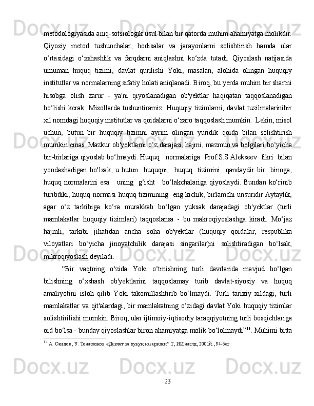 metodologiyasida aniq-sotsiologik usul bilan bir qatorda muhim ahamiyatga molikdir.
Qiyosiy   metod   tushunchalar,   hodisalar   va   jarayonlarni   solishtirish   hamda   ular
o‘rtasidagi   o‘xshashlik   va   farqdarni   aniqlashni   ko‘zda   tutadi.   Qiyoslash   natijasida
umuman   huquq   tizimi,   davlat   qurilishi   Yoki,   masalan,   alohida   olingan   huquqiy
institutlar va normalarning sifatiy holati aniqlanadi. Biroq, bu yerda muhim bir shartni
hisobga   olish   zarur   -   ya'ni   qiyoslanadigan   ob'yektlar   haqiqatan   taqqoslanadigan
bo‘lishi   kerak.   Misollarda   tushuntiramiz.   Huquqiy   tizimlarni,   davlat   tuzilmalarinibir
xil nomdagi huquqiy institutlar va qoidalarni o‘zaro taqqoslash mumkin.  Lekin, misol
uchun,   butun   bir   huquqiy   tizimni   ayrim   olingan   yuridik   qoida   bilan   solishtirish
mumkin emas. Mazkur ob'yektlarni o‘z darajasi, hajmi, mazmun va belgilari bo‘yicha
bir-birlariga qiyoslab bo‘lmaydi. Huquq   normalariga  Prof.S.S.Alekseev  fikri  bilan
yondashadigan   bo‘lsak,   u   butun     huquqni,     huquq     tizimini     qandaydir   bir     binoga,
huquq normalarini   esa      uning   g‘isht       bo‘lakchalariga  qiyoslaydi.  Bundan  ko‘rinib
turibdiki, huquq normasi huquq tizimining   eng kichik, birlamchi unsuridir.Aytaylik,
agar   o‘z   tarkibiga   ko‘ra   murakkab   bo‘lgan   yuksak   darajadagi   ob'yektlar   (turli
mamlakatlar   huquqiy   tizimlari)   taqqoslansa   -   bu   makroqiyoslashga   kiradi.   Mo‘jaz
hajmli,   tarkibi   jihatidan   ancha   soha   ob'yektlar   (huquqiy   qoidalar,   respublika
viloyatlari   bo‘yicha   jinoyatchilik   darajasi   singarilar)ni   solishtiradigan   bo‘lsak,
mikroqiyoslash deyiladi.
“Bir   vaqtning   o‘zida   Yoki   o‘tmishning   turli   davrlarida   mavjud   bo‘lgan
bilishning   o‘xshash   ob'yektlarini   taqqoslamay   turib   davlat-siyosiy   va   huquq
amaliyotini   isloh   qilib   Yoki   takomillashtirib   bo‘lmaydi.   Turli   tarixiy   xildagi,   turli
mamlakatlar va qit'alardagi, bir mamlakatning o‘zidagi davlat Yoki huquqiy tizimlar
solishtirilishi mumkin. Biroq, ular ijtimoiy-iqtisodiy taraqqiyotning turli bosqichlariga
oid bo‘lsa - bunday qiyoslashlar biron ahamiyatga molik bo‘lolmaydi” 14
. Muhimi bitta
14
  А. Саидов, У. Тожихонов «Давлат ва ҳуқуқ назарияси” Т, ИИ жилд, 2001й., 94-бет
23 