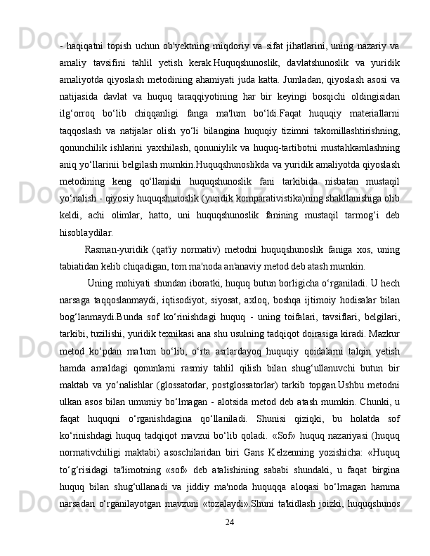 -   haqiqatni   topish   uchun   ob'yektning   miqdoriy   va   sifat   jihatlarini,   uning   nazariy   va
amaliy   tavsifini   tahlil   yetish   kerak.Huquqshunoslik,   davlatshunoslik   va   yuridik
amaliyotda qiyoslash  metodining ahamiyati  juda katta. Jumladan,  qiyoslash  asosi  va
natijasida   davlat   va   huquq   taraqqiyotining   har   bir   keyingi   bosqichi   oldingisidan
ilg‘orroq   bo‘lib   chiqqanligi   fanga   ma'lum   bo‘ldi.Faqat   huquqiy   materiallarni
taqqoslash   va   natijalar   olish   yo‘li   bilangina   huquqiy   tizimni   takomillashtirishning,
qonunchilik   ishlarini   yaxshilash,   qonuniylik   va   huquq-tartibotni   mustahkamlashning
aniq yo‘llarinii belgilash mumkin.Huquqshunoslikda va yuridik amaliyotda qiyoslash
metodining   keng   qo‘llanishi   huquqshunoslik   fani   tarkibida   nisbatan   mustaqil
yo‘nalish - qiyosiy huquqshunoslik (yuridik komparativistika)ning shakllanishiga olib
keldi,   achi   olimlar,   hatto,   uni   huquqshunoslik   fanining   mustaqil   tarmog‘i   deb
hisoblaydilar.
Rasman-yuridik   (qat'iy   normativ)   metodni   huquqshunoslik   faniga   xos,   uning
tabiatidan kelib chiqadigan, tom ma'noda an'anaviy metod deb atash mumkin.
  Uning mohiyati shundan iboratki, huquq butun borligicha o‘rganiladi. U hech
narsaga   taqqoslanmaydi,   iqtisodiyot,   siyosat,   axloq,   boshqa   ijtimoiy   hodisalar   bilan
bog‘lanmaydi.Bunda   sof   ko‘rinishdagi   huquq   -   uning   toifalari,   tavsiflari,   belgilari,
tarkibi, tuzilishi, yuridik texnikasi ana shu usulning tadqiqot doirasiga kiradi. Mazkur
metod   ko‘pdan   ma'lum   bo‘lib,   o‘rta   asrlardayoq   huquqiy   qoidalarni   talqin   yetish
hamda   amaldagi   qonunlarni   rasmiy   tahlil   qilish   bilan   shug‘ullanuvchi   butun   bir
maktab   va   yo‘nalishlar   (glossatorlar,   postglossatorlar)   tarkib   topgan.Ushbu   metodni
ulkan  asos   bilan   umumiy   bo‘lmagan   -   alotsida   metod   deb  atash   mumkin.   Chunki,   u
faqat   huquqni   o‘rganishdagina   qo‘llaniladi.   Shunisi   qiziqki,   bu   holatda   sof
ko‘rinishdagi   huquq   tadqiqot   mavzui   bo‘lib   qoladi.   «Sof»   huquq   nazariyasi   (huquq
normativchiligi   maktabi)   asoschilaridan   biri   Gans   Kelzenning   yozishicha:   «Huquq
to‘g‘risidagi   ta'limotning   «sof»   deb   atalishining   sababi   shundaki,   u   faqat   birgina
huquq   bilan   shug‘ullanadi   va   jiddiy   ma'noda   huquqqa   aloqasi   bo‘lmagan   hamma
narsadan   o‘rganilayotgan   mavzuni   «tozalaydi».Shuni   ta'kidlash   joizki,   huquqshunos
24 