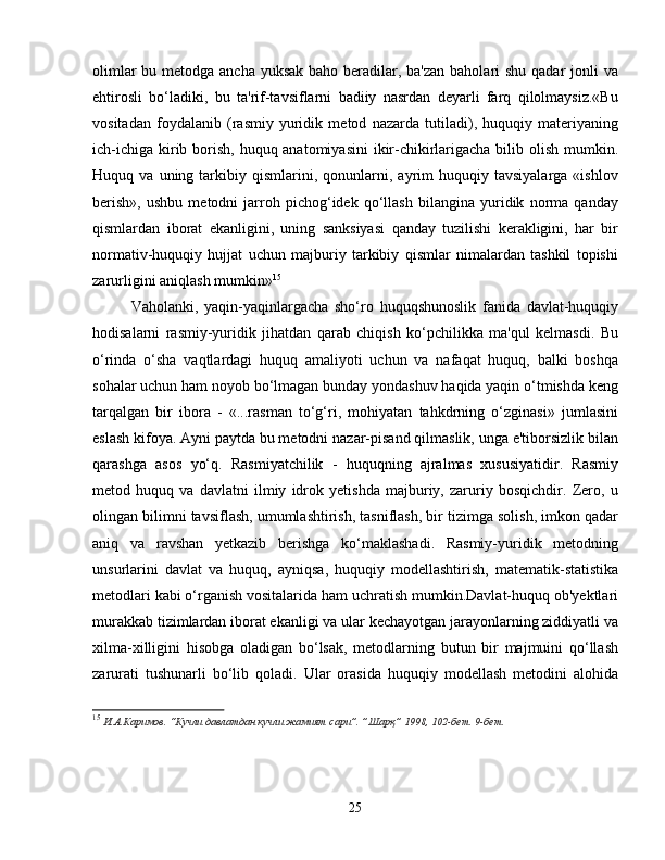 olimlar  bu metodga ancha yuksak baho beradilar, ba'zan baholari shu qadar  jonli  va
ehtirosli   bo‘ladiki,   bu   ta'rif-tavsiflarni   badiiy   nasrdan   deyarli   farq   qilolmaysiz.«Bu
vositadan   foydalanib   (rasmiy   yuridik   metod   nazarda   tutiladi),   huquqiy   materiyaning
ich-ichiga kirib borish, huquq anatomiyasini  ikir-chikirlarigacha bilib olish mumkin.
Huquq  va   uning  tarkibiy  qismlarini,   qonunlarni,   ayrim   huquqiy  tavsiyalarga   «ishlov
berish»,   ushbu   metodni   jarroh   pichog‘idek   qo‘llash   bilangina   yuridik   norma   qanday
qismlardan   iborat   ekanligini,   uning   sanksiyasi   qanday   tuzilishi   kerakligini,   har   bir
normativ-huquqiy   hujjat   uchun   majburiy   tarkibiy   qismlar   nimalardan   tashkil   topishi
zarurligini aniqlash mumkin» 15
Vaholanki,   yaqin-yaqinlargacha   sho‘ro   huquqshunoslik   fanida   davlat-huquqiy
hodisalarni   rasmiy-yuridik   jihatdan   qarab   chiqish   ko‘pchilikka   ma'qul   kelmasdi.   Bu
o‘rinda   o‘sha   vaqtlardagi   huquq   amaliyoti   uchun   va   nafaqat   huquq,   balki   boshqa
sohalar uchun ham noyob bo‘lmagan bunday yondashuv haqida yaqin o‘tmishda keng
tarqalgan   bir   ibora   -   «...rasman   to‘g‘ri,   mohiyatan   tahkdrning   o‘zginasi»   jumlasini
eslash kifoya. Ayni paytda bu metodni nazar-pisand qilmaslik, unga e'tiborsizlik bilan
qarashga   asos   yo‘q.   Rasmiyatchilik   -   huquqning   ajralmas   xususiyatidir.   Rasmiy
metod   huquq   va   davlatni   ilmiy   idrok   yetishda   majburiy,   zaruriy   bosqichdir.   Zero,   u
olingan bilimni tavsiflash, umumlashtirish, tasniflash, bir tizimga solish, imkon qadar
aniq   va   ravshan   yetkazib   berishga   ko‘maklashadi.   Rasmiy-yuridik   metodning
unsurlarini   davlat   va   huquq,   ayniqsa,   huquqiy   modellashtirish,   matematik-statistika
metodlari kabi o‘rganish vositalarida ham uchratish mumkin.Davlat-huquq ob'yektlari
murakkab tizimlardan iborat ekanligi va ular kechayotgan jarayonlarning ziddiyatli va
xilma-xilligini   hisobga   oladigan   bo‘lsak,   metodlarning   butun   bir   majmuini   qo‘llash
zarurati   tushunarli   bo‘lib   qoladi.   Ular   orasida   huquqiy   modellash   metodini   alohida
15
  И.А.Каримов. “Кучли давлатдан кучли жамият сари”. ”Шарқ” 1998, 102-бет. 9-бет.
25 