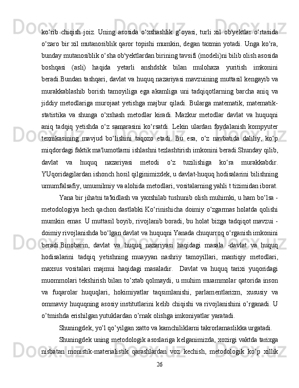 ko‘rib   chiqish   joiz.   Uning   asosida   o‘xshashlik   g‘oyasi,   turli   xil   ob'yektlar   o‘rtasida
o‘zaro bir xil mutanosiblik qaror  topishi  mumkin, degan taxmin yotadi. Unga ko‘ra,
bunday mutanosiblik o‘sha ob'yektlardan birining tavsifi (modeli)ni bilib olish asosida
boshqasi   (asli)   haqida   yetarli   anshdshk   bilan   mulohaza   yuritish   imkonini
beradi.Bundan tashqari, davlat va huquq nazariyasi mavzuining muttasil kengayib va
murakkablashib   borish   tamoyiliga   ega   akamliga   uni   tadqiqotlarning   barcha   aniq   va
jiddiy   metodlariga   murojaat   yetishga   majbur   qiladi.   Bularga   matematik,   matematik-
statistika   va   shunga   o‘xshash   metodlar   kiradi.   Mazkur   metodlar   davlat   va   huquqni
aniq   tadqiq   yetishda   o‘z   samarasini   ko‘rsatdi.   Lekin   ulardan   foydalanish   kompyuter
texnikasining   mavjud   bo‘lishini   taqozo   etadi.   Bu   esa,   o‘z   navbatida   daliliy,   ko‘p
miqdordagi faktik ma'lumotlarni ishlashni tezlashtirish imkonini beradi.Shunday qilib,
davlat   va   huquq   nazariyasi   metodi   o‘z   tuzilishiga   ko‘ra   murakkabdir.
YUqoridagilardan ishonch hosil qilginimizdek, u davlat-huquq hodisalarini bilishning
umumfalsafiy, umumilmiy va alohida metodlari, vositalarning yahli t tizimidan iborat.
Yana bir jihatni ta'kidlash va yaxshilab tushunib olish muhimki, u ham bo‘lsa -
metodologiya hech qachon dastlabki Ko‘rinishicha doimiy o‘zgarmas holatda qolishi
mumkin emas. U muttasil boyib, rivojlanib boradi, bu holat bizga tadqiqot mavzui -
doimiy rivojlanishda bo‘lgan davlat va huquqni Yanada chuqurroq o‘rganish imkonini
beradi.Binobarin,   davlat   va   huquq   nazariyasi   haqidagi   masala   -davlat   va   huquq
hodisalarini   tadqiq   yetishning   muayyan   nashriy   tamoyillari,   mantiqiy   metodlari,
maxsus   vositalari   majmui   haqidagi   masaladir.     Davlat   va   huquq   tarixi   yuqoridagi
muommolari t е kshirish bilan to’xtab qolmaydi, u muhim muammolar qatorida inson
va   fuqarolar   huquqlari,   hokimiyatlar   taqsimlanishi,   parlam е ntlarizm,   xususiy   va
ommaviy huquqning asosiy institutlarini k е lib chiqishi va rivojlanishini o’rganadi. U
o’tmishda erishilgan yutuklardan o’rnak olishga imkoniyatlar yaratadi.
Shuningd е k, yo’l qo’yilgan xatto va kamchiliklarni takrorlamaslikka urgatadi.
Shuningd е k uning m е todologik asoslariga k е lganimizda, xozirgi vaktda tarixga
nisbatan   monistik-mat е rialistik   qarashlardan   voz   k е chish,   m е todologik   ko’p   xillik
26 