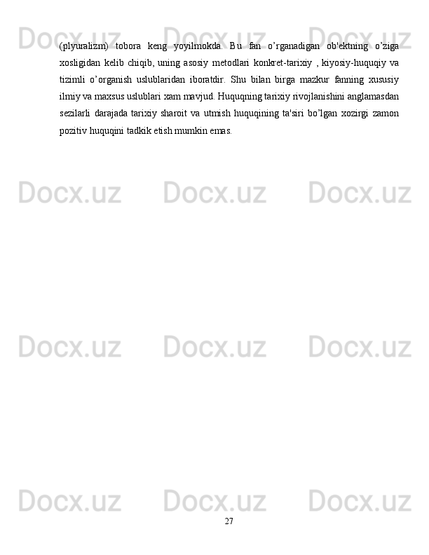(plyuralizm)   tobora   k е ng   yoyilmokda.   Bu   fan   o’rganadigan   ob' е ktning   o’ziga
xosligidan   k е lib   chiqib,   uning   asosiy   m е todlari   konkr е t-tarixiy   ,   kiyosiy-huquqiy   va
tizimli   o’organish   uslublaridan   iboratdir.   Shu   bilan   birga   mazkur   fanning   xususiy
ilmiy va maxsus uslublari xam mavjud. Huquqning tarixiy rivojlanishini anglamasdan
s е zilarli   darajada   tarixiy   sharoit   va   utmish   huquqining   ta'siri   bo’lgan   xozirgi   zamon
pozitiv huquqini tadkik etish mumkin emas.
27 