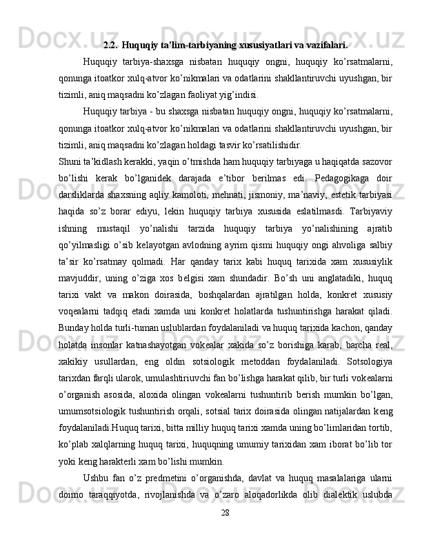 2.2.    Huquqiy ta’lim-tarbiyaning xususiyatlari va vazifalari.
Huquqiy   tarbiya-shaxsga   nisbatan   huquqiy   ongni,   huquqiy   ko’rsatmalarni,
qonunga itoatkor xulq-atvor ko’nikmalari va odatlarini shakllantiruvchi uyushgan, bir
tizimli, aniq maqsadni ko’zlagan faoliyat yig’indisi.
Huquqiy tarbiya - bu shaxsga nisbatan huquqiy ongni, huquqiy ko’rsatmalarni,
qonunga itoatkor xulq-atvor ko’nikmalari va odatlarini shakllantiruvchi uyushgan, bir
tizimli, aniq maqsadni ko’zlagan holdagi tasvir ko’rsatilishidir.
Shuni ta’kidlash kerakki, yaqin o’tmishda ham huquqiy tarbiyaga u haqiqatda sazovor
bo’lishi   kerak   bo’lganidek   darajada   e’tibor   berilmas   edi.   Pedagogikaga   doir
darsliklarda shaxsning  aqliy kamoloti, mehnati, jismoniy, ma’naviy, estetik tarbiyasi
haqida   so’z   borar   ediyu,   lekin   huquqiy   tarbiya   xususida   eslatilmasdi.   Tarbiyaviy
ishning   mustaqil   yo’nalishi   tarzida   huquqiy   tarbiya   yo’nalishining   ajratib
qo’yilmasligi   o’sib   kelayotgan   avlodning   ayrim   qismi   huquqiy   ongi   ahvoliga   salbiy
ta’sir   ko’rsatmay   qolmadi.   Har   qanday   tarix   kabi   huquq   tarixida   xam   xususiylik
mavjuddir,   uning   o’ziga   xos   b е lgisi   xam   shundadir.   Bo’sh   uni   anglatadiki,   huquq
tarixi   vakt   va   makon   doirasida,   boshqalardan   ajratilgan   holda,   konkr е t   xususiy
voq е alarni   tadqiq   etadi   xamda   uni   konkr е t   holatlarda   tushuntirishga   harakat   qiladi.
Bunday holda turli-tuman uslublardan foydalaniladi va huquq tarixida kachon, qanday
holatda   insonlar   katnashayotgan   vok е alar   xakida   so’z   borishiga   karab,   barcha   r е al,
xakikiy   usullardan,   eng   oldin   sotsiologik   m е toddan   foydalaniladi.   Sotsologiya
tarixdan farqli ularok, umulashtiriuvchi fan bo’lishga harakat qilib, bir turli vok е alarni
o’organish   asosida,   aloxida   olingan   vok е alarni   tushuntirib   b е rish   mumkin   bo’lgan,
umumsotsiologik tushuntirish orqali, sotsial  tarix doirasida olingan natijalardan k е ng
foydalaniladi.Huquq tarixi, bitta milliy huquq tarixi xamda uning bo’limlaridan tortib,
ko’plab xalqlarning huquq tarixi, huquqning umumiy tarixidan xam  iborat bo’lib tor
yoki k е ng harakt е rli xam bo’lishi mumkin.
Ushbu   fan   o’z   pr е dm е tini   o’organishda,   davlat   va   huquq   masalalariga   ularni
doimo   taraqqiyotda,   rivojlanishda   va   o’zaro   aloqadorlikda   olib   dial е ktik   uslubda
28 