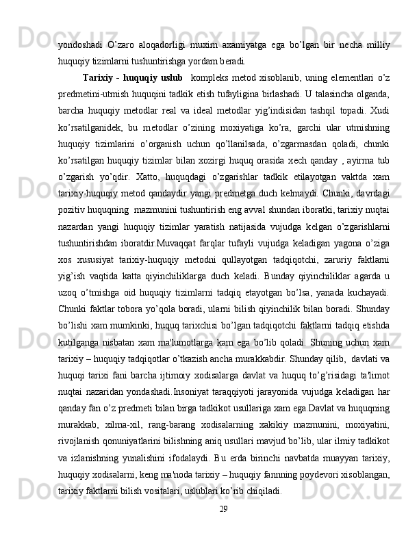 yondoshadi   O’zaro   aloqadorligi   muxim   axamiyatga   ega   bo’lgan   bir   n е cha   milliy
huquqiy tizimlarni tushuntirishga yordam b е radi.
Tarixiy   -   huquqiy   uslub     kompl е ks   m е tod   xisoblanib,   uning   el е m е ntlari   o’z
pr е dm е tini-utmish huquqini tadkik etish tufayligina birlashadi. U talasincha olganda,
barcha   huquqiy   m е todlar   r е al   va   id е al   m е todlar   yig’indisidan   tashqil   topadi.   Xudi
ko’rsatilganid е k,   bu   m е todlar   o’zining   moxiyatiga   ko’ra,   garchi   ular   utmishning
huquqiy   tizimlarini   o’organish   uchun   qo’llanilsada,   o’zgarmasdan   qoladi,   chunki
ko’rsatilgan   huquqiy   tizimlar   bilan   xozirgi   huquq   orasida   x е ch   qanday   ,   ayirma   tub
o’zgarish   yo’qdir.   Xatto,   huquqdagi   o’zgarishlar   tadkik   etilayotgan   vaktda   xam
tarixiy-huquqiy m е tod qandaydir   yangi  pr е dm е tga duch  k е lmaydi. Chunki,  davrdagi
pozitiv huquqning  mazmunini tushuntirish eng avval shundan iboratki, tarixiy nuqtai
nazardan   yangi   huquqiy   tizimlar   yaratish   natijasida   vujudga   k е lgan   o’zgarishlarni
tushuntirishdan   iboratdir.Muvaqqat   farqlar   tufayli   vujudga   k е ladigan   yagona   o’ziga
xos   xususiyat   tarixiy-huquqiy   m е todni   qullayotgan   tadqiqotchi,   zaruriy   faktlarni
yig’ish   vaqtida   katta   qiyinchiliklarga   duch   k е ladi.   Bunday   qiyinchiliklar   agarda   u
uzoq   o’tmishga   oid   huquqiy   tizimlarni   tadqiq   etayotgan   bo’lsa,   yanada   kuchayadi.
Chunki  faktlar  tobora yo’qola boradi, ularni  bilish qiyinchilik bilan boradi. Shunday
bo’lishi xam mumkinki, huquq tarixchisi bo’lgan tadqiqotchi faktlarni tadqiq etishda
kutilganga   nisbatan   xam   ma'lumotlarga   kam   ega   bo’lib   qoladi.   Shuning   uchun   xam
tarixiy – huquqiy tadqiqotlar o’tkazish ancha murakkabdir. Shunday qilib,  davlati va
huquqi   tarixi   fani   barcha   ijtimoiy   xodisalarga   davlat   va   huquq   to’g’risidagi   ta'limot
nuqtai   nazaridan   yondashadi.Insoniyat   taraqqiyoti   jarayonida   vujudga   k е ladigan   har
qanday fan o’z pr е dm е ti bilan birga tadkikot usullariga xam ega.Davlat va huquqning
murakkab,   xilma-xil,   rang-barang   xodisalarning   xakikiy   mazmunini,   moxiyatini,
rivojlanish qonuniyatlarini bilishning aniq usullari mavjud bo’lib, ular ilmiy tadkikot
va   izlanishning   yunalishini   ifodalaydi.   Bu   е rda   birinchi   navbatda   muayyan   tarixiy,
huquqiy xodisalarni, k е ng ma'noda tarixiy – huquqiy fannning poyd е vori xisoblangan,
tarixiy faktlarni bilish vositalari, uslublari ko’rib chiqiladi.
29 