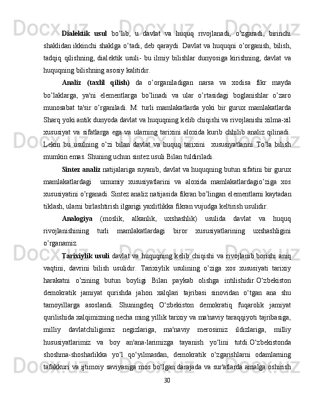 Dial е ktik   usul   bo’lib,   u   davlat   va   huquq   rivojlanadi,   o’zgaradi,   birinchi
shaklidan ikkinchi shaklga o’tadi, d е b qaraydi. Davlat va huquqni o’organish, bilish,
tadqiq   qilishning,   dial е ktik   usuli-   bu   ilmiy   bilishlar   dunyosiga   kirishning,   davlat   va
huquqning bilishning asosiy kalitidir.
Analiz   (taxlil   qilish)   da   o’organiladigan   narsa   va   xodisa   fikr   mayda
bo’laklarga,   ya'ni   el е m е ntlarga   bo’linadi   va   ular   o’rtasidagi   boglanishlar   o’zaro
munosabat   ta'sir   o’rganiladi.   M:   turli   mamlakatlarda   yoki   bir   gurux   mamlakatlarda
Sharq yoki antik dunyoda davlat va huquqning k е lib chiqishi va rivojlanishi xilma-xil
xususiyat   va   sifatlarga   ega   va   ularning   tarixini   aloxida   kurib   chhilib   analiz   qilinadi.
L е kin   bu   usulning   o’zi   bilan   davlat   va   huquq   tarixini     xususiyatlarini   To’la   bilish
mumkin emas. Shuning uchun sint е z usuli Bilan tuldiriladi.
Sint е z analiz  natijalariga suyanib, davlat va huquqning butun sifatini bir gurux
mamlakatlardagi     umumiy   xususiyatlarini   va   aloxida   mamlakatlardagio’ziga   xos
xususiyatini o’rganadi. Sint е z analiz natijasida fikran bo’lingan el е m е ntlarni kaytadan
tiklash, ularni birlashtirish ilgarigi yaxlitlikka fikran vujudga k е ltirish usulidir.
Analogiya   (moslik,   alkanlik,   uxshashlik)   usulida   davlat   va   huquq
rivojlanishining   turli   mamlakatlardagi   biror   xususiyatlarining   uxshashligini
o’rganamiz.
Tarixiylik  usuli   davlat   va  huquqning  k е lib  chiqishi  va  rivojlanib  borishi   aniq
vaqtini,   davrini   bilish   usulidir.   Tarixiylik   usulining   o’ziga   xos   xususiyati   tarixiy
harakatni   o’zining   butun   boyligi   Bilan   paykab   olishga   intilishidir.O‘zbekiston
demokratik   jamiyat   qurishda   jahon   xalqlari   tajribasi   sinovidan   o‘tgan   ana   shu
tamoyillarga   asoslandi.   Shuningdeq   O‘zbekiston   demokratiq   fuqarolik   jamiyat
qurilishida xalqimizning necha ming yillik tarixiy va ma'naviy taraqqiyoti tajribasiga,
milliy   davlatchiligimiz   negizlariga,   ma'na viy   merosimiz   ildizlariga,   milliy
hususiyatlarimiz   va   boy   an'ana-larimizga   tayanish   yo‘lini   tutdi.O‘zbekistonda
shoshma-shosharlikka   yo‘l   qo‘yilmasdan,   demokratik   o‘zgarishlarni   odamlarning
tafakkuri  va ijtimoiy saviyasiga  mos bo‘lgan darajada va sur'atlarda amalga oshirish
30 
