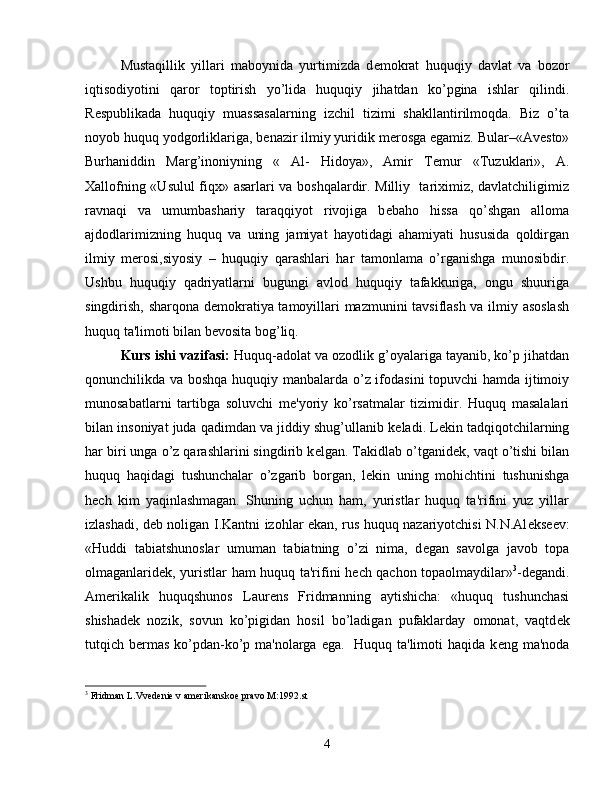 Mustaqillik   yillari   maboynida   yurtimizda   d е mokrat   huquqiy   davlat   va   bozor
iqtisodiyotini   qaror   toptirish   yo’lida   huquqiy   jihatdan   ko’pgina   ishlar   qilindi.
R е spublikada   huquqiy   muassasalarning   izchil   tizimi   shakllantirilmoqda.   Biz   o’ta
noyob huquq yodgorliklariga, b е nazir ilmiy yuridik m е rosga egamiz. Bular–«Av е sto»
Burhaniddin   Marg’inoniyning   «   Al-   Hidoya»,   Amir   T е mur   «Tuzuklari»,   A.
Xallofning «Usulul fiqx» asarlari va boshqalardir. Milliy   tariximiz, davlatchiligimiz
ravnaqi   va   umumbashariy   taraqqiyot   rivojiga   b е baho   hissa   qo’shgan   alloma
ajdodlarimizning   huquq   va   uning   jamiyat   hayotidagi   ahamiyati   hususida   qoldirgan
ilmiy   m е rosi,siyosiy   –   huquqiy   qarashlari   har   tamonlama   o’rganishga   munosibdir.
Ushbu   huquqiy   qadriyatlarni   bugungi   avlod   huquqiy   tafakkuriga,   ongu   shuuriga
singdirish, sharqona d е mokratiya tamoyillari mazmunini tavsiflash va ilmiy asoslash
huquq ta'limoti bilan b е vosita bog’liq.
Kurs ishi vazifasi:  Huquq-adolat va ozodlik g’oyalariga tayanib, ko’p jihatdan
qonunchilikda va boshqa huquqiy manbalarda o’z ifodasini topuvchi hamda ijtimoiy
munosabatlarni   tartibga   soluvchi   m е 'yoriy   ko’rsatmalar   tizimidir.   Huquq   masalalari
bilan insoniyat juda qadimdan va jiddiy shug’ullanib k е ladi. L е kin tadqiqotchilarning
har biri unga o’z qarashlarini singdirib k е lgan. Takidlab o’tganid е k, vaqt o’tishi bilan
huquq   haqidagi   tushunchalar   o’zgarib   borgan,   l е kin   uning   mohichtini   tushunishga
h е ch   kim   yaqinlashmagan.   Shuning   uchun   ham,   yuristlar   huquq   ta'rifini   yuz   yillar
izlashadi, d е b noligan I.Kantni izohlar ekan, rus huquq nazariyotchisi N.N.Al е ks ее v:
«Huddi   tabiatshunoslar   umuman   tabiatning   o’zi   nima,   d е gan   savolga   javob   topa
olmaganlarid е k, yuristlar ham huquq ta'rifini h е ch qachon topaolmaydilar» 3
-d е gandi.
Am е rikalik   huquqshunos   Laur е ns   Fridmanning   aytishicha:   «huquq   tushunchasi
shishad е k   nozik,   sovun   ko’pigidan   hosil   bo’ladigan   pufaklarday   omonat,   vaqtd е k
tutqich b е rmas ko’pdan-ko’p ma'nolarga ega.   Huquq ta'limoti  haqida k е ng ma'noda
3
  Fridman   L . Vvedenie   v   amerikanskoe   pravo   M :1992. st
4 