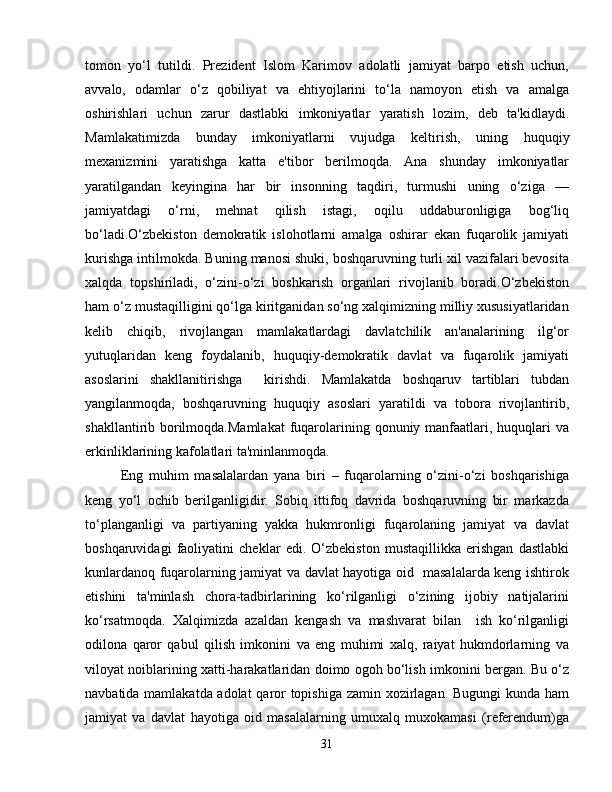 tomon   yo‘l   tutildi.   Prezident   Islom   Karimov   adolatli   jamiyat   barpo   etish   uchun,
avvalo,   odamlar   o‘z   qobiliyat   va   ehtiyojlarini   to‘la   namoyon   etish   va   amalga
oshirishlari   uchun   zarur   dastlabki   imkoniyatlar   yaratish   lozim,   deb   ta'kidlaydi.
Mamlakatimizda   bunday   imkoniyatlarni   vujudga   kel tirish,   uning   huquqiy
mexanizmini   yaratishga   katta   e'tibor   berilmoqda.   Ana   shunday   imkoniyatlar
yaratilgandan   keyingina   har   bir   insonning   taqdiri,   turmushi   uning   o‘ziga   —
jamiyatdagi   o‘rni,   mehnat   qilish   istagi,   oqilu   uddaburonligiga   bog‘liq
bo‘ladi.O‘zbekiston   demokratik   islohotlarni   amalga   oshirar   ekan   fuqarolik   jamiyati
ku rishga intilmokda. Buning manosi shuki, boshqaruvning turli xil vazifalari bevosita
xalqda   topshiriladi,   o‘zini-o‘zi   boshkarish   organlari   rivojlanib   boradi.O‘zbekiston
ham o‘z mustaqilligini qo‘lga kiritganidan so‘ng xalqimizning milliy xususiyatlaridan
kelib   chiqib,   rivojlangan   mamlakatlardagi   davlatchilik   an'analarining   ilg‘or
yutuqlaridan   keng   foydalanib,   huquqiy-demokratik   davlat   va   fuqarolik   jamiyati
asoslarini   shakllanitirishga     kirishdi.   Mamlakatda   boshqaruv   tartiblari   tubdan
yangilanmoqda,   boshqaruvning   huquqiy   asoslari   yaratildi   va   tobora   rivojlantirib,
shakllantirib borilmoqda.Mamlakat  fuqarolarining qonuniy manfaatlari, huquqlari  va
erkinliklarining kafolatlari ta'minlanmoqda. 
Eng   muhim   masalalardan   yana   biri   –   fuqarolarning   o‘zini-o‘zi   boshqarishiga
keng   yo‘l   ochib   berilganligidir.   Sobiq   ittifoq   davrida   boshqaruvning   bir   markazda
to‘planganligi   va   partiyaning   yakka   hukmronligi   fuqarolaning   jamiyat   va   davlat
boshqaruvidagi   faoliyatini   cheklar   edi.   O‘zbekiston   mustaqillikka   erishgan   dastlabki
kunlardanoq fuqarolarning jamiyat va davlat hayotiga oid   masalalarda keng ishtirok
etishini   ta'minlash   chora-tadbirlarining   ko‘rilganligi   o‘zining   ijobiy   natijalarini
ko‘rsatmoqda.   Xalqimizda   azaldan   kengash   va   mashvarat   bilan     ish   ko‘rilganligi
odilona   qaror   qabul   qilish   imkonini   va   eng   muhimi   xalq,   raiyat   hukmdorlarning   va
viloyat noiblarining xatti-harakatlaridan doimo ogoh bo‘lish imkonini bergan. Bu o‘z
navbatida mamlakatda adolat  qaror topishiga zamin xozirlagan. Bugungi kunda ham
jamiyat   va   davlat   hayotiga   oid   masalalarning   umuxalq   muxokamasi   (referendum)ga
31 