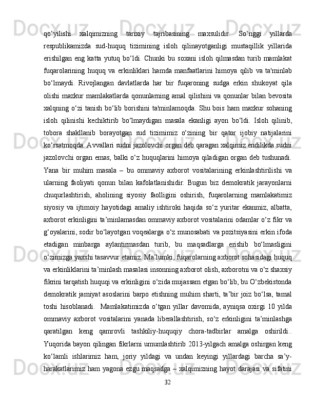qo‘yilishi   xalqimizning   tarixiy   tajribasining   maxsulidir.   So‘nggi   yillarda
respublikamizda   sud-huquq   tizimining   isloh   qilinayotganligi   mustaqillik   yillarida
erishilgan  eng  katta  yutuq bo‘ldi. Chunki   bu soxani   isloh qilmasdan  turib mamlakat
fuqarolarining   huquq   va   erkinliklari   hamda   manfaatlarini   himoya   qilib   va   ta'minlab
bo‘lmaydi.   Rivojlangan   davlatlarda   har   bir   fuqaroning   sudga   erkin   shukoyat   qila
olishi mazkur mamlakatlarda qonunlarning amal  qilishini va qonunlar bilan bevosita
xalqning o‘zi  tanish  bo‘lib borishini  ta'minlamoqda.  Shu bois  ham  mazkur  sohaning
isloh   qilinishi   kechiktirib   bo‘lmaydigan   masala   ekanligi   ayon   bo‘ldi.   Isloh   qilinib,
tobora   shakllanib   borayotgan   sud   tizimimiz   o‘zining   bir   qator   ijobiy   natijalarini
ko‘rsatmoqda. Avvallari sudni jazolovchi organ deb qaragan xalqimiz endilikda sudni
jazolovchi organ emas, balki o‘z huquqlarini himoya qiladigan organ deb tushunadi.
Yana   bir   muhim   masala   –   bu   ommaviy   axborot   vositalarining   erkinlashtirilishi   va
ularning   faoliyati   qonun   bilan   kafolatlanishidir.   Bugun   biz   demokratik   jarayonlarni
chuqurlashtirish,   aholining   siyosiy   faolligini   oshirish,   fuqarolarning   mamlakatimiz
siyosiy   va   ijtimoiy   hayotidagi   amaliy   ishtiroki   haqida   so‘z   yuritar   ekanmiz,   albatta,
axborot erkinligini ta’minlamasdan ommaviy axborot vositalarini odamlar o‘z fikr va
g‘oyalarini, sodir bo‘layotgan voqealarga o‘z munosabati va pozitsiyasini erkin ifoda
etadigan   minbarga   aylantirmasdan   turib,   bu   maqsadlarga   erishib   bo‘lmasligini
o‘zimizga yaxshi tasavvur etamiz. Ma’lumki, fuqarolarning axborot sohasidagi huquq
va erkinliklarini ta’minlash masalasi insonning axborot olish, axborotni va o‘z shaxsiy
fikrini tarqatish huquqi va erkinligini o‘zida mujassam etgan bo‘lib, bu O‘zbekistonda
demokratik jamiyat asoslarini  barpo etishning muhim sharti, ta’bir joiz bo‘lsa, tamal
toshi   hisoblanadi.     Mamlakatimizda   o‘tgan   yillar   davomida,   ayniqsa   oxirgi   10   yilda
ommaviy   axborot   vositalarini   yanada   liberallashtirish,   so‘z   erkinligini   ta’minlashga
qaratilgan   keng   qamrovli   tashkiliy-huquqiy   chora-tadbirlar   amalga   oshirildi..
Yuqorida bayon qilingan fikrlarni umumlashtirib 2013-yilgach amalga oshirgan keng
ko‘lamli   ishlarimiz   ham,   joriy   yildagi   va   undan   keyingi   yillardagi   barcha   sa’y-
harakatlarimiz ham  yagona  ezgu maqsadga  – xalqimizning hayot  darajasi  va  sifatini
32 