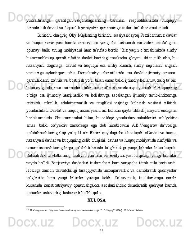 yuksaltirishga   qaratilgan.Yuqoridagilarning   barchasi   respublikamizda   huquqiy
demokratik davlat va fuqarolik jamiyatini qurishning asoslari bo‘lib xizmat qiladi. 
Birinchi chaqiriq Oliy Majlisning birinchi sessiyasidayoq Prezidentimiz davlat
va   huquq   nazariyasi   hamda   amaliyotini   yangacha   tushunish   zaruratini   asoslabgana
qolmay, balki uning mohiyatini ham  ta’riflab berdi: “Biz yaqin o’tmishimizda sinfiy
hukmronlikning quroli sifatida davlat haqidagi markscha g’oyani shior qilib olib, bu
nazariyani   dogmaga,   davlat   va   huquqni   esa   sinfiy   kurash,   sinfiy   raqiblarni   engash
vositasiga   aylantirgan   edik.   Demokratiya   sharoitlarida   esa   davlat   ijtimoiy   qarama-
qarshiliklarni zo’rlik va bostirish yo’li bilan emas balki ijtimoiy kelishuv, xalq ta’biri
bilan aytganda, murosai madora bilan bartaraf etish vositasiga aylanadi” 16
 Huquqning
o’ziga   esa   ijtimoiy   hamjihatlik   va   kelishuvga   asoslangan   ijtimoiy   tartib-intizomga
erishish,   erkinlik,   adolatparvarlik   va   tenglikni   vujudga   keltirish   vositasi   sifatida
yondashiladi.Davlat va huquq nazariyasini asl holicha qayta tiklash jarayoni endigana
boshlanmokda.   Shu   munosabat   bilan,   bu   xildagi   yondashuv   sabablarini   sub’yektiv
emas,   balki   ob’yektiv   xarakterga   ega   deb   hisoblovchi   A.B.Vengerov   da’vosiga
qo’shilmaslikning iloji yo’q. U o’z fikrini quyidagicha ifodalaydi: «Davlat va huquq
nazariyasi davlat va huquqning kelib chiqishi, davlat va huquq mohiyatida sinfiylik va
umuminsoniylikning  birga  qo’shilib  ketishi   to’g’risidagi   yangi   bilimlar  bilan  boyidi.
Sotsialistik   davlatlarning   faoliyat   yuritishi   va   evolyutsiyasi   haqidagi   yangi   bilimlar
paydo bo’ldi. Burjuaziya  davlatlari  tushunchasi  ham  yangacha idrok etila boshlandi.
Hozirga   zamon   davlatchiligi   taraqqiyotida   insonparvarlik   va   demokratik   qadriyatlar
to’g’risida   ham   yangi   bilimlar   yuzaga   keldi.   Zo’ravonlik,   totalitarizmga   qarshi
kurashda   konstitutsiyaviy   qonunishgakka   asoslanishdek   demokratik   qadriyat   hamda
qonunlar ustuvorligi tushunarli bo’lib qoldi. 
                                              XULOSA
16
  И.А.Каримов. “Кучли давлатдан кучли жамият сари”. ”Шарқ” 1998, 102-бет. 9-бет.
33 