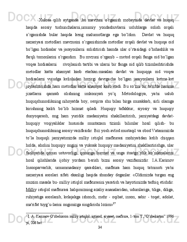   Xulosa   qilib   aytganda   ,bu   mavzuni   o’rganish   mobaynida   davlat   va   huquq
haqida   asosiy   tushunchalarni,umumiy   yondashuvlarni   uslublarga   solish   orqali
o’rganishda   bular   haqida   keng   malumotlarga   ega   bo’ldim.     Davlat   va   huquq
nazariyasi   metodlari   mavzusini   o’rganishimda   metodlar   orqali   davlat   va   huquqa   oid
bo’lgan   hodisalar   va   jarayonlarni   solishtirish   hamda   ular   o’rtasidagi   o’hshashlik   va
farqli tomonlarini o’rgandim.   Bu mvzuni o’rganib – metod orqali fanga oid bo’lgan
voqea   hodisalarni         rivojlanish   tartibi   va   ularni   bir   fanga  oid   qilib   tizimlashtirishda
metodlar   katta   ahamyat   kasb   etarkan.masalan   davlat   va   huquqqa   oid   voqea
hodisalarni   vujudga   kelishidan   hozirgi   davrgacha   bo’lgan   jarayonlarni   ketma-ket
joylashtirishda ham metodlar katta ahamyat kasb etadi. Bu so’zni bir ta'rifda hamma
jixatlarni   qamrab   olishning   imkoniyati   yo’q.   Metodologiya,   ya'ni   uslub
huquqshunoslikning   nihoyatda   boy,   s е rqirra   shu   bilan   birga   murakkab,   sirli   olamga
kirishning   kaliti   bo’lib   hizmat   qiladi.   Huquqiy   tafakkur,   siyosiy   va   huquqiy
dunyoqarash,   ong   ham   yuridik   madaniyatni   shakillantirish,   jamiyatdagi   davlat-
huquqiy   voqiyaliklar   hususida   muntazam   tizimli   bilimlar   hosil   qilish-   bu
huquqshunoslikning asosiy vazifasidir. Biz yosh avlod mustaqil va obod Vatanimizda
to’la   huquqli   jamiyatimizda   milliy   istiqlol   mafkurasi   mohiyatidan   k е lib   chiqqan
holda, aholini huquqiy ongini va yuksak huquqiy madaniyatini  shakllantirishga,  ular
faoliyatida   qonun   ustuvorligi,   qonunga   hurmat   va   unga   itoatgo’ylik   ko’nikmalarini
hosil   qilishlarida   ijobiy   yordam   b е rish   bizni   asosiy   vazifamizdir.   I.A.Karimov
Insonparvarlik,   umummadaniy   qarashlari,   mafkura   ham   huquq   ta'minoti   ya'ni
nazariyasi   asoslari   sifati   ekanligi   haqida   shunday   d е ganlar.   «Oldimizda   turgan   eng
muxim masala bu- milliy istiqlol mafkurasini yaratish va hayotimizda tadbiq etishdir.
Milli y istiqlol mafkurasi halqimizning azaliy ananalaridan, udumlariga, tiliga, diliga,
ruhiyatiga   asoslanib,   k е lajakga   ishonch,   m е hr   -   oqibat,   inson,   sabir   -   toqat,   adolat,
ma'rifat tuyg’u-larini ongimizga singdirishi lozim» 17
17
I .   A .   Karimov   O ’ zbekisron   milliy   istiqlol ,   iqtisod ,   siyosat ,   mafkura , 1- tom   T .,” O ’ zbekiston ” 1996
yi , 206  bet .
34 
