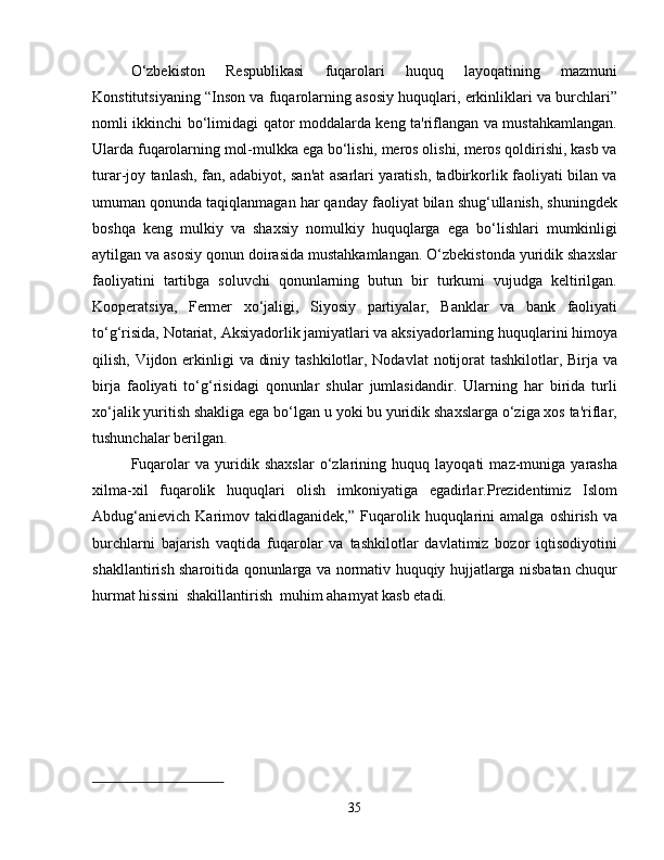 O‘zbekiston   Respublikasi   fuqarolari   huquq   layoqatining   mazmuni
Konstitutsiyaning “Inson va fuqarolarning asosiy huquqlari, erkinliklari va burchlari”
nomli ikkinchi bo‘limidagi qator moddalarda keng ta'riflangan va mustahkamlangan.
Ularda fuqarolarning mol-mulkka ega bo‘lishi, meros olishi, meros qoldirishi, kasb va
turar-joy tanlash, fan, adabiyot, san'at asarlari yaratish, tadbirkorlik faoliyati bilan va
umuman qonunda taqiqlanmagan har qanday faoliyat bilan shug‘ullanish, shuningdek
boshqa   keng   mulkiy   va   shaxsiy   nomulkiy   huquqlarga   ega   bo‘lishlari   mumkinligi
aytilgan va asosiy qonun doirasida mustahkamlangan. O‘zbekistonda yuridik shaxslar
faoliyatini   tartibga   soluvchi   qonunlarning   butun   bir   turkumi   vujudga   keltirilgan.
Kooperatsiya,   Fermer   xo‘jaligi,   Siyosiy   partiyalar,   Banklar   va   bank   faoliyati
to‘g‘risida, Notariat, Aksiyadorlik jamiyatlari va aksiyadorlarning huquqlarini himoya
qilish, Vijdon erkinligi  va diniy tashkilotlar, Nodavlat  notijorat  tashkilotlar, Birja va
birja   faoliyati   to‘g‘risidagi   qonunlar   shular   jumlasidandir.   Ularning   har   birida   turli
xo‘jalik yuritish shakliga ega bo‘lgan u yoki bu yuridik shaxslarga o‘ziga xos ta'riflar,
tushunchalar berilgan.
Fuqarolar   va   yuridik   shaxslar   o‘zlarining   huquq   layoqati   maz-muniga   yarasha
xilma-xil   fuqarolik   huquqlari   olish   imkoniyatiga   egadirlar.Prezidentimiz   Islom
Abdug‘anievich   Karimov  takidlaganidek,”   Fuqarolik  huquqlarini   amalga   oshirish   va
burchlarni   bajarish   vaqtida   fuqarolar   va   tashkilotlar   davlatimiz   bozor   iqtisodiyotini
shakllantirish sharoitida qonunlarga va normativ huquqiy hujjatlarga nisbatan chuqur
hurmat hissini  shakillantirish  muhim ahamyat kasb etadi.
 
                  
 
35 