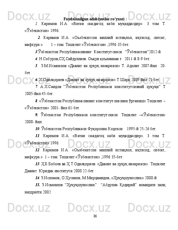 Foydalanilgan adabiyotlar ro’yxati   :
1.   Каримов   И . А .   « Ватан   саждагоҳ   каби   муқаддасдир ».   3   том   Т .
« Ўзбекистон » 1996.    
  2 .   Каримов   И . А .   « Оъзбекитсон   миллий   истиқлол ,   иқтисод ,   сиёсат ,
мафкура .»        1 –  том .  Тошкент  « Ўзбекистон » ,1996  35-бет.          
3 . Ўзбекистон   Республикасининг    Конститутсияси    “ Ўзбекистон ”2012- й
4 .  Н . Собуров , СҲ . Сайдуллаев .  Оъқув   қоълланма   т   : 2011- й  8 -9  бет.
5 .     З.М.Исмоилов   «Давлат   ва   ҳуқуқ   назарияси»   Т.   Адолат   2007-йил     20-
бет.                                                                       
6 . Х.Одилқориев «Давлат ва ҳуқуқ назарияси» Т Шарқ 2009-йил  21-бет.
7 .   А.Х.Саидов   “Ўзбекистон   Республикаси   конститутсиявий   ҳуқуқи”   Т
2005-йил  45-бет.
8 .  «Ўзбекистон Республикасининг конститутсиясини ўрганиш» Тошкент –
«Ўзбекистон» 2001- йил  61-бет.
9.   Ўзбекистон   Республикаси   конститутсияси.   Тошкент   –«Ўзбекистон»
2008- йил.    
10 . Ўзбекистон Республикаси Фуқоролик Кодекси    1995-й  25-26 бет.
11 .   Каримов   И.А.   «Ватан   саждагоҳ   каби   муқаддасдир».   3   том   Т.
«Ўзбекистон» 1996.    
12 .   Каримов   И.А.   «Оъзбекитсон   миллий   истиқлол,   иқтисод,   сиёсат,
мафкура.»  1 – том. Тошкент «Ўзбекистон» ,1996  35-бет.
13 . Ҳ.Б Бобоев ва Ҳ.Т.Одилқориев. «Давлат ва ҳуқуқ назарияси».  Тошкент
Давлат  Юридик институти 2000  22-бет.  
14 . З.Исломов, О.Ҳусанов, М.Мирҳамидов, «Ҳуқуқшунослик» 2000-й 
15.   З.Исмоилов   “Ҳуқуқшунослик”     “Абдулла   Қодирий”   номидаги   халқ
нашриёти 2002 
                   
36 