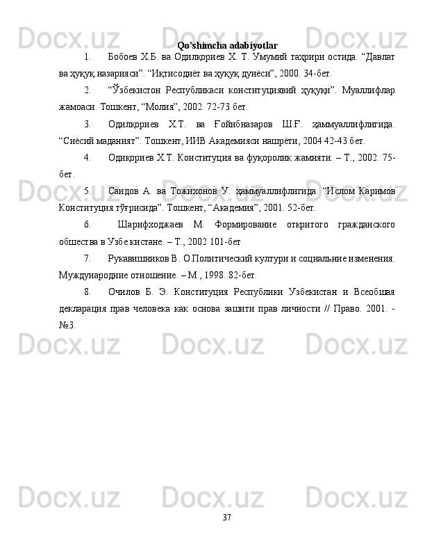 Qo’shimcha adabiyotlar
1. Бобоев   Х.Б.   ва   Одилқориев   Х.  Т.  Умумий   таҳрири   остида.   “Давлат
ва ҳуқуқ назарияси”. “Иқтисодиёт ва ҳуқуқ дунёси”, 2000. 34-бет.
2. “Ўзбекистон   Республикаси   конституциявий   ҳуқуқи”.   Муаллифлар
жамоаси. Тошкент, “Молия”, 2002. 72-73 бет.
3. Одилқориев   Х.Т.   ва   Ғойибназаров   Ш.Ғ.   ҳаммуаллифлигида.
“Сиёсий маданият”. Тошкент, ИИВ Академияси нашрёти, 2004 42-43 бет.
4. Одиқориев Х.Т.  Конституция ва фуқоролик жамияти. – Т., 2002.  75-
бет.
5. Саидов   А.   ва   Тожихонов   У.   ҳ аммуаллифлигида .   “Ислом   Каримов
Конституция тўғрисида”. Тошкент, “Академия”, 2001. 52-бет.
6.   Шарифходжаев   М.   Формирование   откритого   гражданского
обшества в Узбе кистане. – Т., 2002  101-бет
7. Рукавишников В. О.Политический култури и социальние изменения.
Муждународние отношение. – М., 1998.. 82-бет.
8. Очилов   Б.   Э.   Конституция   Республики   Узбекистан   и   Всеобшая
декларация   прав   человека   как   основа   зашити   прав   личности   //   Право.   2001.   -
№3. 
37 