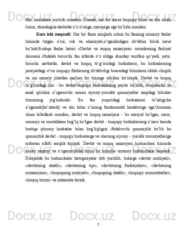 fikr,   mulohaza   yuritish   mumkin.   D е mak,   har   bir   shaxs   huquqiy   bilim   va   ilm   olishi
lozim, shundagina davlatda o’z o’rniga, mavq е iga ega bo’lishi mumkin
Kurs   ishi   maqsadi:   Har   bir   fanni   aniqlash   uchun   bu   fanning   umumiy   fanlar
tizimida   tutgan   o’rni,   roli   va   ahamiyati,o’rganiladigan   ob'еktini   bilish   zarur
bo’ladi.Boshqa   fanlar   hatori   «Davlat   va   xuquq   nazariyasi»   insonlarning   faoliyat
doirasini   ifodalab   bеruvchi   fan   sifatida   o’z   oldiga   shunday   vazifani   qo’yadi,   ya'ni:
birinchi   navbatda,   davlat   va   huquq   to’g’risidagi   hodisalarni,   bu   hodisalarning
jamiyatdagi o’rni xuquqiy fikrlarning ob'еktivligi borasidagi bilimlarni ishlab chiqish
va   uni   nazariy   jihatdan   ma'lum   bir   tizimga   solishni   ko’zlaydi.   Davlat   va   huquq
to’g’risidagi   ilm   -   bu   davlat-huquqiy   hodisalarning   paydo   bo’lishi,   rivojlanishi   va
amal   qilishini   o’rganuvchi   umum   siyosiy-yurudik   qonuniyatlar   xaqidagi   bilimlar
tizimining   yig’indisidir.   Bu   fan   yuqoridagi   hodisalarni   to’laligicha
o’rganadi(ko’zatadi)   va   shu   bilan   o’zining   fundamеntal   haraktеriga   ega.Umuman
shuni   ta'kidlash   mumkin,   davlat   va   huquq   nazariyasi   -   bu   mavjud   bo’lgan,   zarur,
umumiy va mustahkam bog’lq bo’lgan davlat - huquqiy hodisalarning o’zaro hamda
boshqa   ijtimoiy   hodisalar   bilan   bog’liqligini   ifodalovchi   qonuniylik   bo’lib   bu
qonuniylik davlat - xuquqiy hodisalarga va ularning siyosiy - yuridik xususiyatlariga
nisbatan   sifatli   aniqlik   kiritadi.   Davlat   va   xuquq   nazariyasi   tushunchasi   tizimida
asosiy   nazariy   va   o’rganuvchilak   rolini   bir   muncha   umumiy   tushunchalar   bajaradi.
Kеlajakda   bu   tushunchalar   kategoriyalar   dеb   yuritilib,   bularga   «davlat   mohiyati»,
«davlatning   shakli»,   «davlatning   tipi»,   «davlatning   funksiyalari»,   «davlatning
mеxanizimi»,   «huquqning   mohiyati»,   «huquqning   shakli»,   «huquqiy   munosabatlar»,
«huquq tizimi» va xokazolar kiradi.
5 