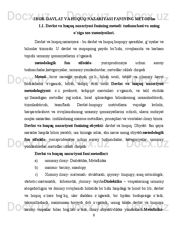 I BOB. DAVLAT VA HUQUQ NAZARIYASI FANINING METODI ю
1.1. Davlat va huquq nazariyasi fanining metodi  tushunchasi va uning
o’ziga xos xususiyatlari.
Davlat va huquq nazariyasi - bu davlat va huquq huquqiy qarashlar, g’oyalar va
bilimlar   tizimidir.   U   davlat   va   xuquqning   paydo   bo’lishi,   rivojlanishi   va   barham
topishi umumiy qonuniyatlarini o’rganadi.
metodologik   fan   sifatida-   yurisprudensiya   uchun   asosiy
tushunchalar,kategoriyalar, umumiy yondashuvlar, metodlar ishlab chiqadi
Metod-   biror   narsaga   erishish   yo`li,   bilish   usuli,   tabiat   va   ijtimoiy   hayot
hodisalarini   o`rganish,   bilish,   tadqiq   etish   usuli   Davlat   va   huquq   nazariyasi
metodologiyasi-   o`z   predmeti,   tadqiqot   mavzulari   o`rganish,   va   talil   etishda
qo`llanadigan   metodlar   yig`indisi,   hosil   qilinadigan   bilimlarning   umumlashtirish,
tizimlashtirish,   tasniflash.   Davlat-huquqiy   institutlarni   vujudga   kelishi,
barqarorlashuvi   va   rivojlanishining   umumiy   qonuniyatlarini   ochish,   ularni   mohiyat
nuqtai-nazardan  izohlashning maxsus metodlari, prinsiplari va vositalari ilmiy tizimi.
Davlat va huquq nazariyasi  fanining obyekti-   davlat va huquq. Obyekt- fan qaysi
narsalar haqida bilim yaratib, uni tizimga solsa, shu narsa uning obyekti metodologik
fan   sifatida-   yurisprudensiya   uchun   asosiy   tushunchalar,   kategoriyalar,   umumiy
yondashuvlar, metodlar ishlab chiqadi.
Davlat va huquq nazariyasi fani metodlari-
a) umumiy ilmiy- Dialektika, Metafizika
b) maxsus- tarixiy, mantiqiy 
c) Xususiy ilmiy- sisitemali- strukturali, qiyosiy- huquqiy, aniq-sotsiologik,
statistic-matematik,     kibernetik,   jtimoiy-   tajriba Dialektika   –   voqealarning   umumiy
aloqadorligini va doimiy rivojlanish holatida bo`lishi haqidagi ta`limot bo`lib, davlat
va   huquq   o`zaro   bog`liq,   ular   shaklan   o`zgaradi,   bir   tipdan   boshqasiga   o`tadi,
takomillashadi,   mazmunan   boyiydi   deb   o`rgatadi ,   uning   talabi   davlat   va   huquqni
tarixiy   voqealar   bilan   bog`lab   o`tadi,   ilmiy   obyektivlikka   yondashadi. Metafizika-
6 