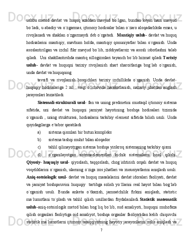 ushbu   metod   davlat   va   huquq   azaldan   mavjud   bo`lgan,   bundan   keyin   ham   mavjud
bo`ladi, u abadiy va o`zgarmas, ijtimoiy hodisalar bilan o`zaro aloqadarlikda emas, u
rivojlanadi va shaklan o`zgarmaydi deb o`rgatadi .     Mantiqiy uslub-   davlat va huquq
hodisalarini   mantiqiy,   mavhum   holda,   mantiqiy   qonuniyatlar   bilan   o`rganish.   Unda
asoslantirilgan   va   izchil   fikr   mavjud  bo`lib,  ziddiyatlarsiz   va   asosli   isbotlashni   talab
qiladi.   Uni shakllantirshda mantiq sillogizmlari tayanch bo`lib hizmat qiladi. Tarixiy
uslub-   davlat   va   huquqni   tarixiy   rivojlanish   shart   sharoitlariga   bog`lab   o`rganish,
unda davlat va huquqning 
tavsifi   va   rivojlanish   bosqichlari   tarixiy   izchillikda   o`rganish.   Unda   davlat-
huquqiy   hodisalariga   2   xil   :   vaqt   o`lchovida   harakatlanish,   nazariy   jihatdan   anglash
jarayonlari kuzatiladi.
Sistemali-strukturali usul-   fan va uning predmetini mustaqil ijtimoiy sistema
sifatida,   uni   davlat   va   huquqni   jamiyat   hayotining   boshqa   hodisalari   tizimida
o`rganish   ,  uning  strukturasi,   hodisalarni   tarkibiy  element  sifatida   bilish   usuli.   Unda
quyidagilarga e`tabor qaratiladi
a) sistema qismlari bir butun kompleks
b) sistema tashqi muhit bilan aloqador
c) tahlil qilinayotrgan sistema boshqa yirikroq sistemaning tarkibiy qismi
d) o`rganilayotgan   sistemaelementlari   kichik   sistemalarni   hosil   qilishi .
Qiyosiy-  huquqiy usul-   qiyoslash,  taqqoslash,  chog`ishtirish  orqali  davlat  va huquq
voqeliklarini o`rganish, ularning o`ziga xos jihatlari va xususiyatlarini aniqlash usuli.
Aniq-sotsiologik usul-   davlat va huquq masalalarini davlat idoralari faoliyati, davlat
va   jamiyat   boshqaruvini   huquqiy     tartibga   solish   yo`llarini   real   hayot   bilan   bog`lab
o`rganish   usuli.   Bunda   anketa   o`tkazish,   jamoatchilik   firkini   aniqlash,   statistic
ma`lumotlani   to`plash   va   tahlil   qilish   usullardan   foydalaniladi. Statistik   matematik
uslub- aniq-sotsiologik   metod bilan  bog`liq  bo`lib, sud  amaliyoti,  huquqni  muhofaza
qilish organlari faoliytiga oid amaliyot, boshqa organlar faoliyatidan kelib chiquvchi
statistik ma`lumotlarni ijtimoiy taraqqiyotning hayotiy jarayonlarini xolis aniqlash va
7 