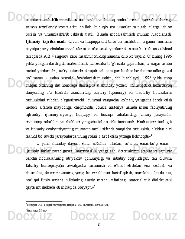 baholash   usuli. Kibernetik   uslub-   davlat   va   huquq   hodisalarini   o`rganishda   hozirgi
zamon   texnikaviy   vositalarini   qo`llab,   huquqiy   ma`lumotlar   to`plash,   ularga   ishlov
berish   va   umumlashtirib   ishlash   usuli.   Bunda   modelashtirish   muhim   hisoblanadi.
Ijtimoiy- tajriba usuli-   davlat va huquqqa oid biror bir institutni , organni, normani
hayotga joriy etishdan  avval ularni tajriba usuli yordamida sinab ko`rish usuli. Misol
tariqdsida A.B.Vangerov kabi mashhur xukuqshunosni olib ko’raylik. O’zining 1995
yilda yozgan darsligida materialistik dialektika to’g’risida gapirarkan, u: «agar ushbu
metod yordamchi, juz’iy, ikkinchi darajali deb qaralgan boshqa barcha metodlarga zid
bo’lmasa»   -   undan   bemalol   foydalanish   mumkin,   deb   hisoblaydi.   1996   yilda   chop
etilgan  o’zining  shu   nomdaga  darsligida  u  shunday  yozadi:  «Sinergetika  hozirdayoq
dunyoning   o’z   tuzilishi   asoslaridagi   zaruriy   (qonuniy)   va   tasodifiy   hodisalarni
tushunishni   tubdan   o’zgartiruvchi,   dunyoni   yangacha   ko’rish,   yangacha   idrok   etish
metodi   sifatida   maydonga   chiqmokda.   Jonsiz   materiya   hamda   inson   faoliyatining
iqtisodiy,   ijtimoiy-siyosiy,   huquqiy   va   boshqa   sohalaridagi   tarixiy   jarayonlar
rivojining sabablari va shakllari yangicha talqin etila boshlandi. Hodisalarni biologik
va ijtimoiy evolyutsiyannng mustaqip omili sifatida yangicha tushunish, o’zidan o’zi
tashkil bo’luvchi jarayonlarda uning rolini e’tirof etish yuzaga kelmoqda» 4
U   yana   shunday   davom   etadi:   «Xullas,   aftidan,   so’z   oz   emas-ko’p   emas   -
ijtimoiy   fanlar   paradigmasi   (namunasi)ni   yangalash,   determinizm   (tabiat   va   jamiyat
barcha   hodisalarining   ob’yektiv   qonuniyligi   va   sababiy   bog’likligani   tan   oluvchi
falsafiy   konsepsiya)ni   avvalgacha   tushunish   va   e’tirof   etishdan   voz   kechish   va
ehtimolki,   determinizmning   yangi   ko’rinishlarini   kashf   qilish,   mamlakat   fanida   esa,
borliqni   ilmiy   asosda   bilishning   asosiy   metodi   sifatidagi   materialistik   dialektikani
qayta mushohada etish haqida boryapti» 5
4
Венгеров А.Б. Теория государства и права. -М., «Юрист», 1996,18-бет.  
5
Ўша ерда, 18-бет
 
8 