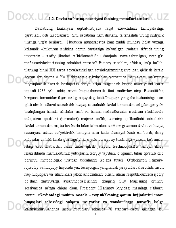 1.2. Davlat va huquq nazariyasi fanining metodlari turlari.
Davlatning   funksiyasi   oqibat-natijada   faqat   ezuvchilarni   himoyalashga
qaratiladi,   deb   hisoblanardi.   Shu   sababdan   ham   davlatni   ta’riflashda   uning   sinfiylik
jihatiga   urg’u   berilardi.     Huquqqa   munosabatda   ham   xuddi   shunday   holat   yuzaga
kelgandi:   «hukmron   sinfning   qonun   darajasiga   ko’tarilgan   irodasi»   sifatida   uning
imperativ   -   sinfiy   jihatlari   ta’kidlanardi.Shu   darajada   soxtalashtirilgan,   noto’g’ri
mafkuraviylashtirishning   sabablari   nimada?   Bunday   sabablar,   aftidan,   ko’p   bo’lib,
ularning   birini   XX   asrda   soxtalashtirilgan   sotsiologizmning   rivojidan   qidirish   kerak.
Aynan shu davrda A.YA.Vishinskiy  o’z izdoshlari  yordamida mamlakatni   ma’muriy
buyruqbozlik   asosida   boshqarish   ehtiyojlariga   muganosib   huquq   nazariyasini   qaror
toptirdi.1938   yili   sobiq   sovet   huquqshunoslik   fani   xodimlari-ning   Butunittifoq
kengashi tomonidan ilgari surilgan quyidagi taklif huquqni yangicha tushunishga asos
qilib olindi: «Sovet sotsialistik huquqi sotsialistik davlat tomonidan belgalangan yoki
tasdiqlangan   hamda   ishchilar   sinfi   va   barcha   mehnatkashlar   irodasini   ifodalovchi
xulq-atvor   qoidalari   (normalari)   majmui   bo’lib,   ularning   qo’llanilishi   sotsialistik
davlat tomonidan majburlov kuchi bilan ta’minlanadi»Hozirgi zamon davlat va huquq
nazariyasi   uchun   ob’yektivlik   tamoyili   ham   katta   ahamiyat   kasb   eta   borib,   ilmiy
xulosalar va takliflarda g’arazgo’ylik, u yoki bu siyosiy tuzilmaga «yaxshi ko’rinish»
istagi   kabi   illatlardan   fanni   xalos   qilish   jarayoni   kechmoqda.Bu   tamoyil   ilmiy
izlanishlarda   mamlakatimiz   yutuqlarini   xorijiy   tajribani   o’rganish   bilan   qo’shib   olib
borishni   metodologak   jihatdan   uddalashni   ko’zda   tutadi.   O’zbekiston   ijtimoiy-
iqtisodiy va huquqiy hayotida yuz berayotgan yangilanish jarayonlari sharoitida inson
haq-huquqpari va erkinliklari jahon andozalarini bilish, ularni respublikamizda ijodiy
qo’llash   zaruriyatga   aylanmoqda.Birinchi   chaqiriq   Oliy   Majlisning   oltinchi
sessiyasida   so’zga   chiqar   ekan,   Prezident   I.Karimov   kuyidagi   masalaga   e’tiborni
qaratdi:   «Navbatdagi   muhim   masala   -   respublikaning   qonun   hujjatlarini   inson
huquqlari   sohasidagi   xalqaro   me’yorlar   va   standartlarga   muvofiq   holga
keltirishdir.   Jahonda   inson   huquqlari   sohasida   70   standart   qabul   qilingan.   Bu
10 