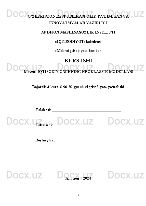 Oʻ ZBEKISTON RESPUBLIKASI OLIY TA’LIM, FAN VA
INNOVATSIYALAR VAZIRLIGI
ANDIJON MASHINASOZLIK INSTITUTI
«IQTISODIYOT»kafedrasi
«Makroiqtisodiyot» fanidan
KURS ISHI
Mavzu: IQTISODIY O’SIHNING NEOKLASSIK MODELLARI
Bajardi: 4-kurs  S 90-20-guruh «Iqtisodiyot» yo nalishi	
ʻ
Talabasi: ___________________________________
Tekshirdi: __________________________________
Reyting bali _________________________________
Andijon – 2024
1 